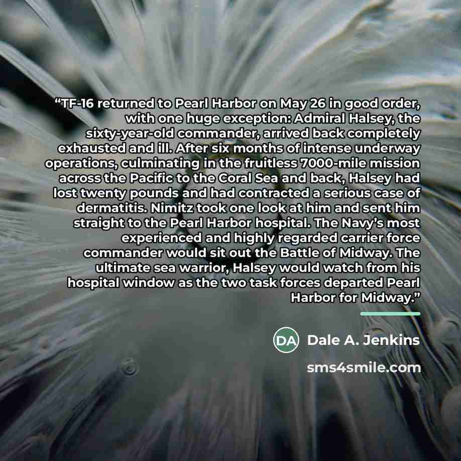 “TF-16 returned to Pearl Harbor on May 26 in good order, with one huge exception: Admiral Halsey, the sixty-year-old commander, arrived back completely exhausted and ill. After six months of intense underway operations, culminating in the fruitless 7000-mile mission across the Pacific to the Coral…” quote by Dale A. Jenkins