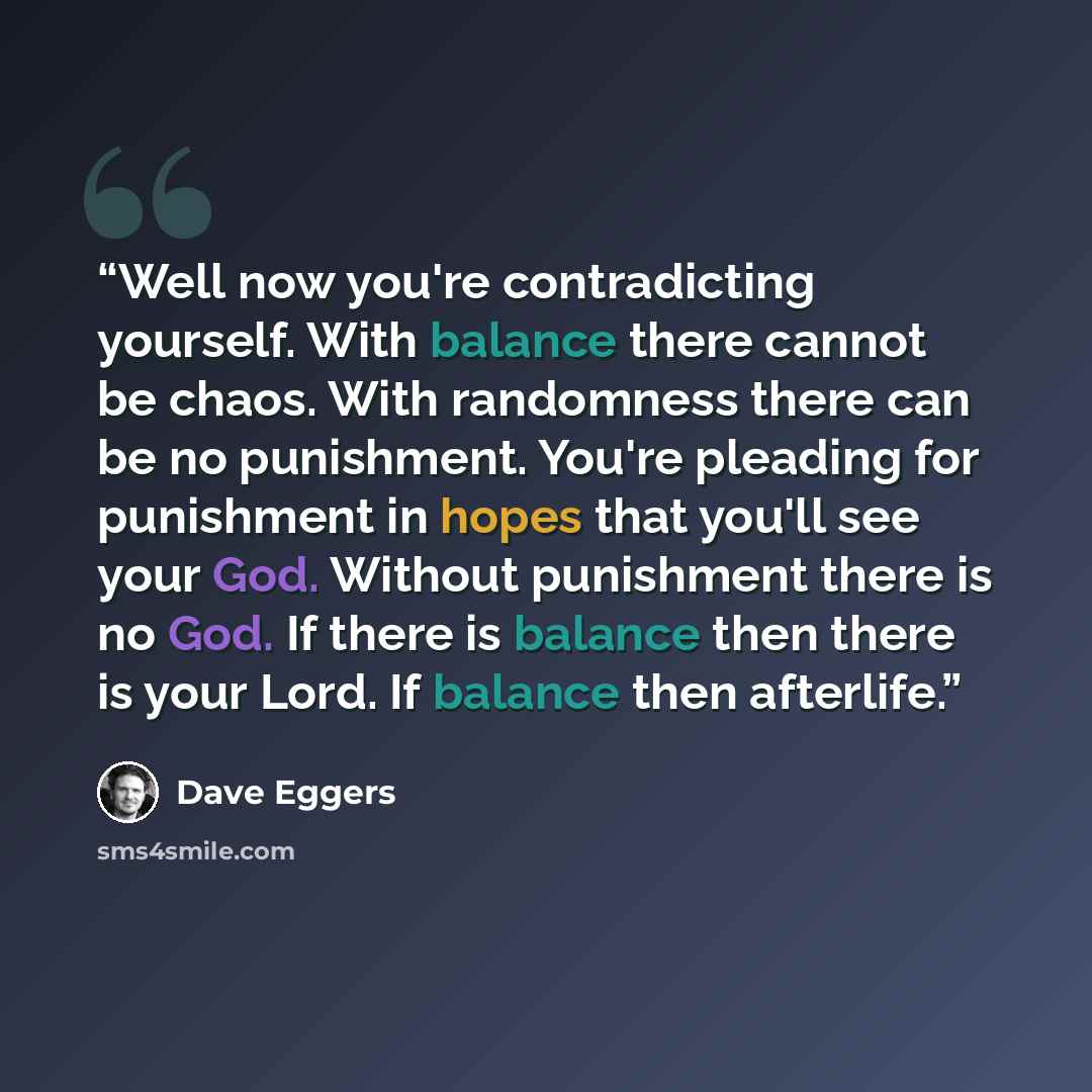 “Well now you're contradicting yourself. With balance there cannot be chaos. With randomness there can be no punishment. You're pleading for punishment in hopes that you'll see your God. Without punishment there is no God. If there is balance then there is your Lord. If balance then afterlife.” quote by Dave Eggers
