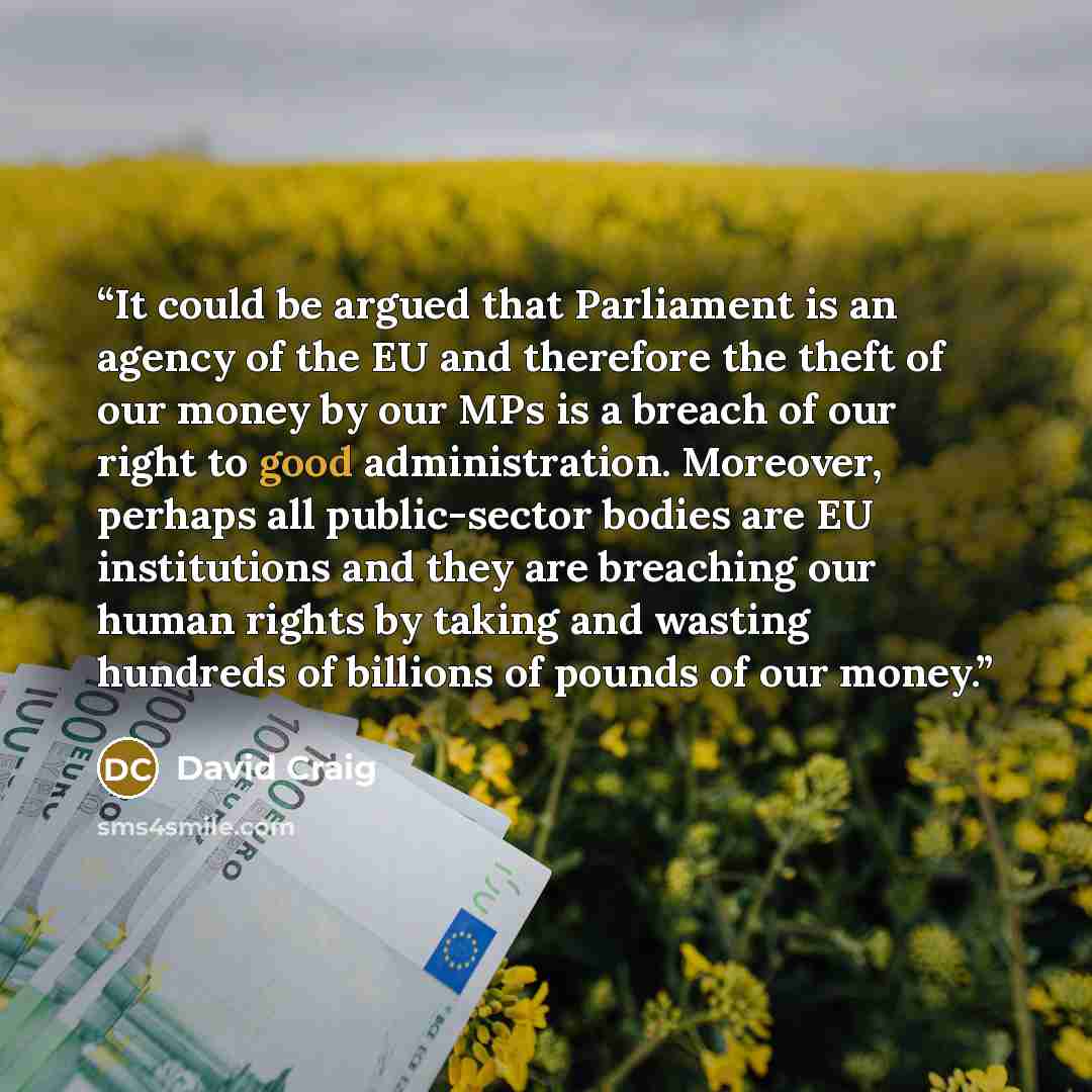 “It could be argued that Parliament is an agency of the EU and therefore the theft of our money by our MPs is a breach of our right to good administration. Moreover, perhaps all public-sector bodies are EU institutions and they are breaching our human rights by taking and wasting hundreds of…” quote by David Craig