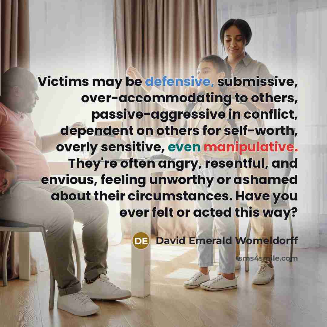 “Victims may be defensive, submissive, over-accommodating to others, passive-aggressive in conflict, dependent on others for self-worth, overly sensitive, even manipulative. They're often angry, resentful, and envious, feeling unworthy or ashamed about their circumstances. Have you ever felt or…” quote by David Emerald Womeldorff