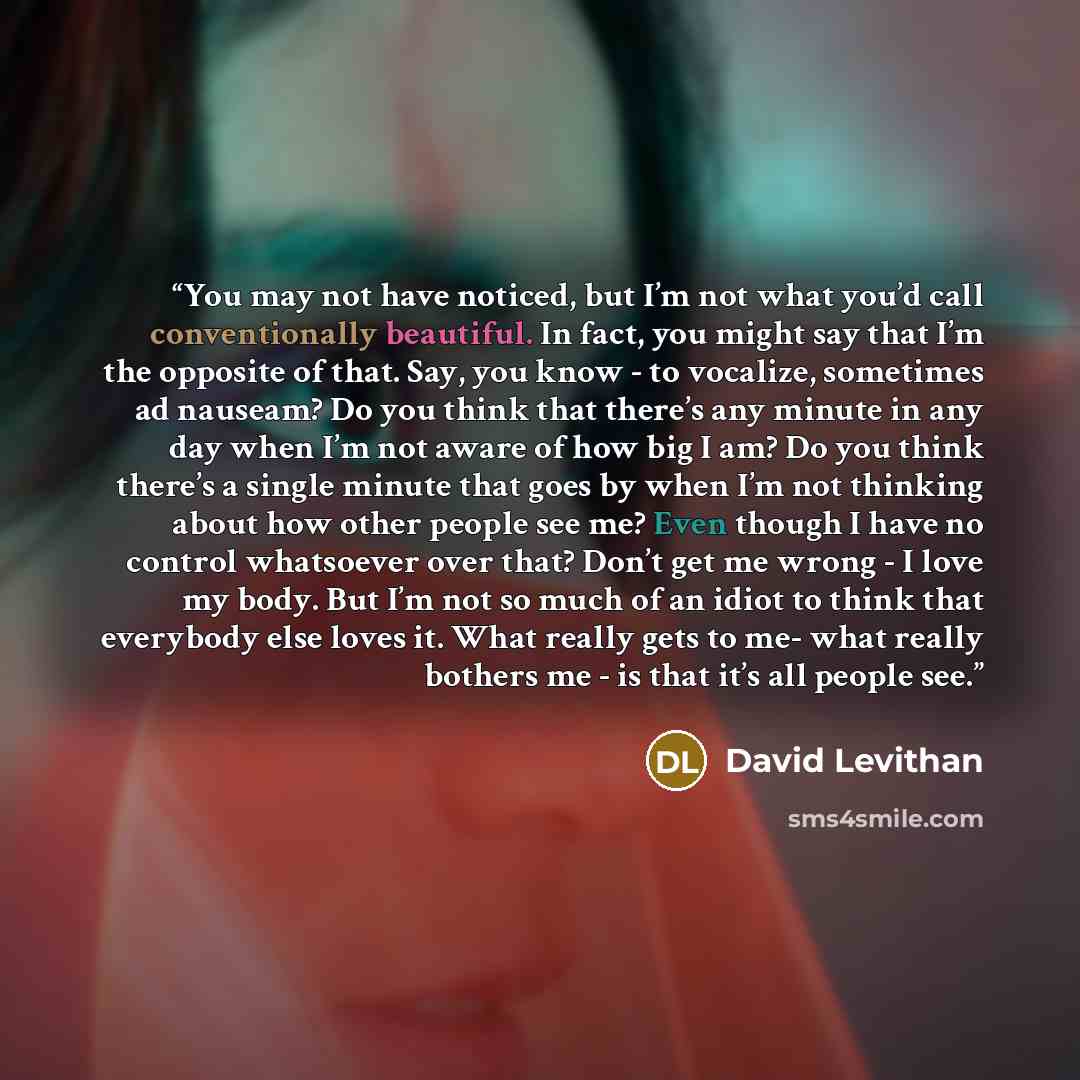 “You may not have noticed, but I’m not what you’d call conventionally beautiful. In fact, you might say that I’m the opposite of that. Say, you know - to vocalize, sometimes ad nauseam? Do you think that there’s any minute in any day when I’m not aware of how big I am? Do you think there’s a single…” quote by David Levithan