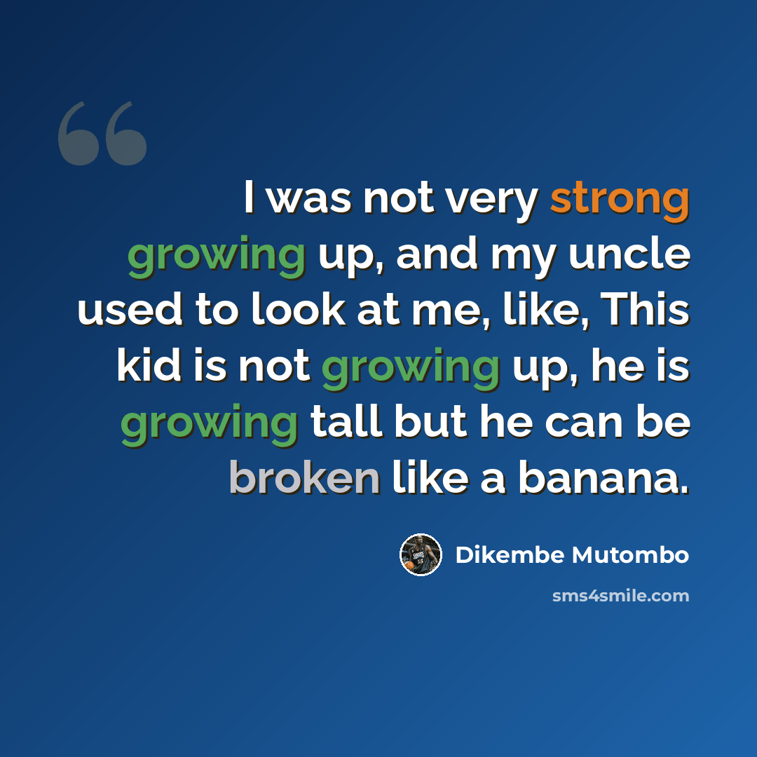 “I was not very strong growing up, and my uncle used to look at me, like, This kid is not growing up, he is growing tall but he can be broken like a banana.” quote by Dikembe Mutombo