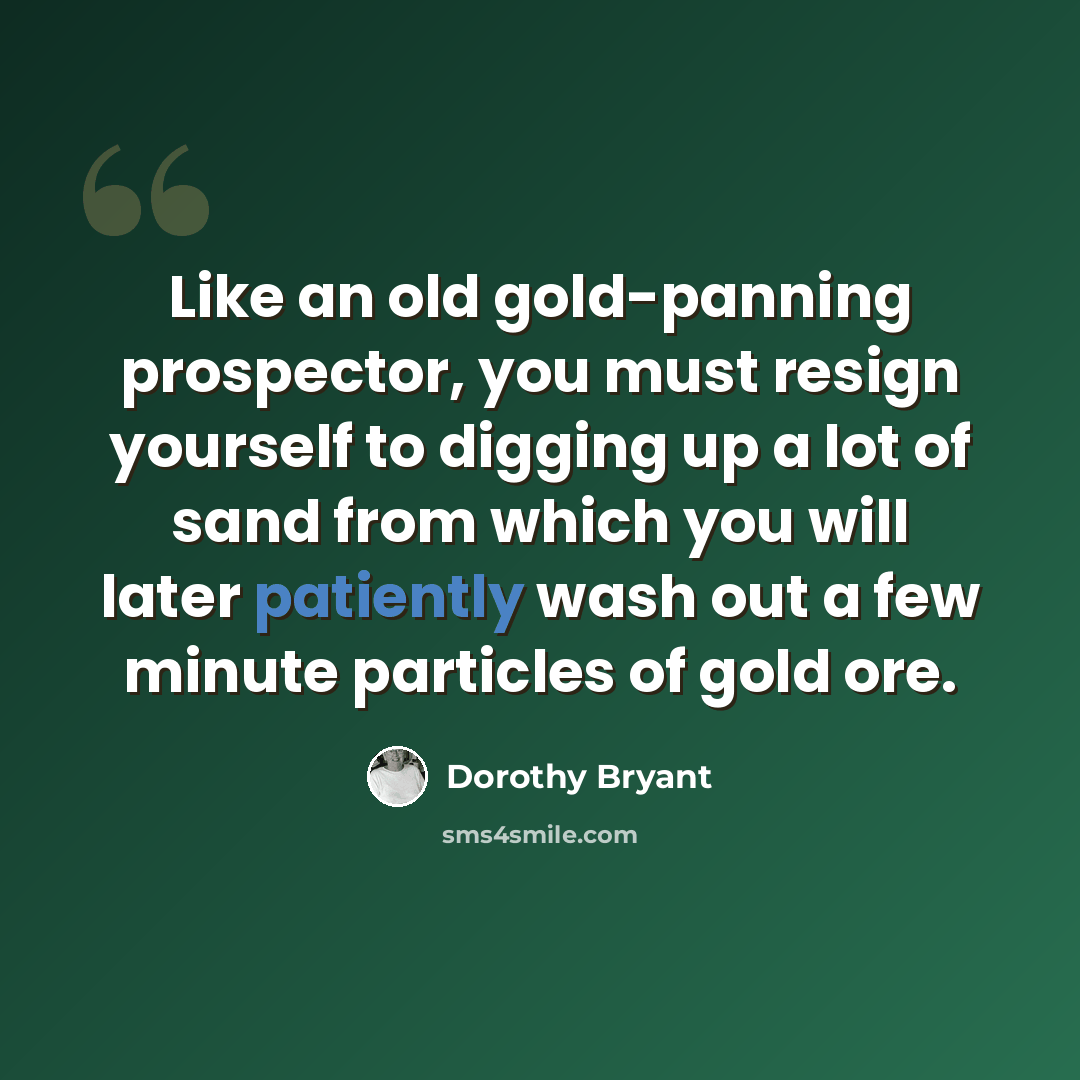 “Like an old gold-panning prospector, you must resign yourself to digging up a lot of sand from which you will later patiently wash out a few minute particles of gold ore.” quote by Dorothy Bryant