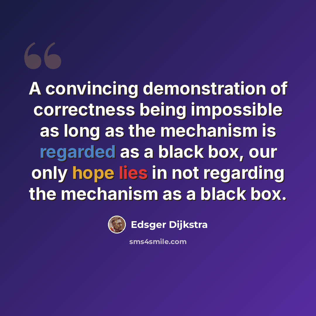 “A convincing demonstration of correctness being impossible as long as the mechanism is regarded as a black box, our only hope lies in not regarding the mechanism as a black box.” quote by Edsger Dijkstra