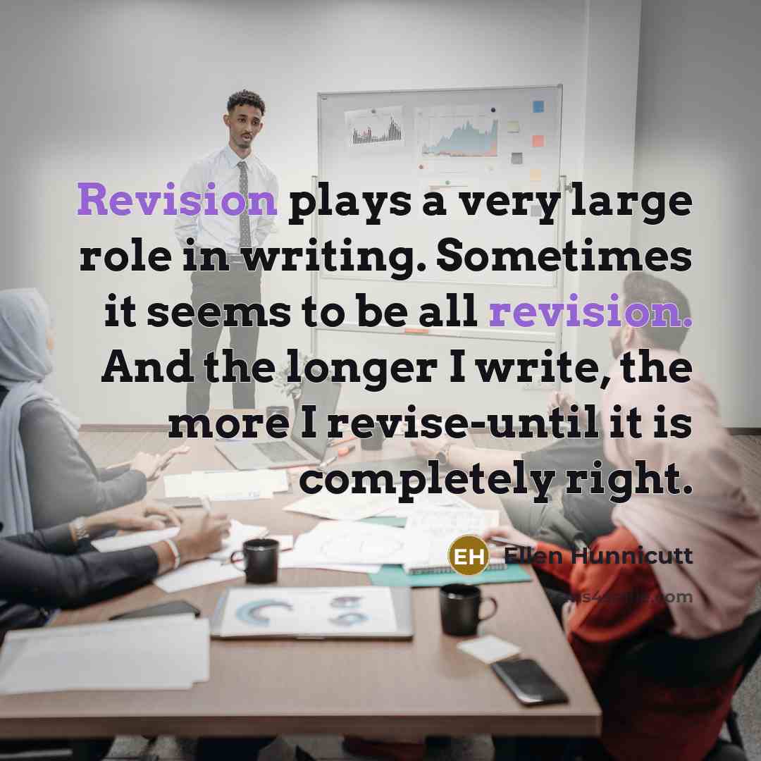 “Revision plays a very large role in writing. Sometimes it seems to be all revision. And the longer I write, the more I revise-until it is completely right.” quote by Ellen Hunnicutt