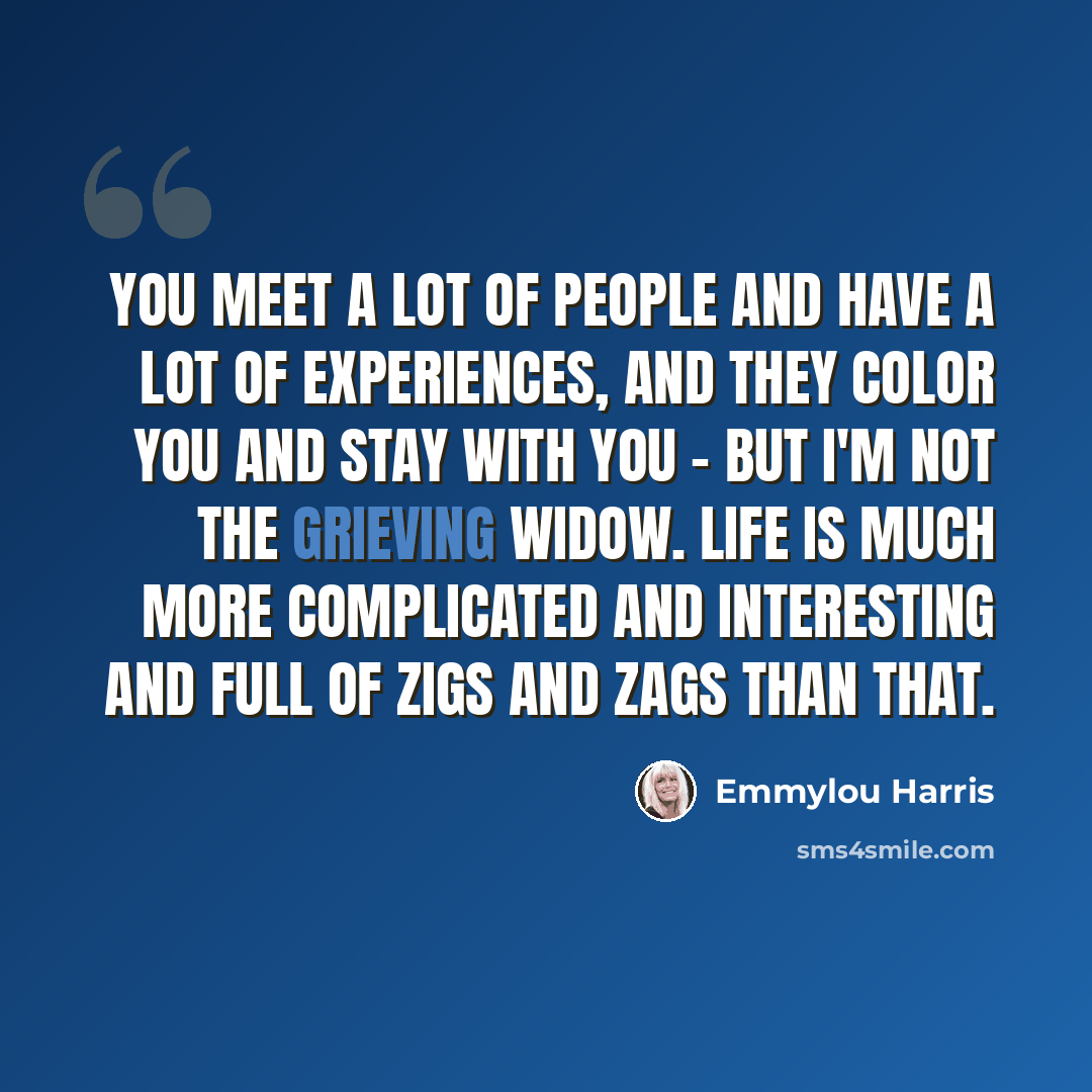 “You meet a lot of people and have a lot of experiences, and they color you and stay with you - but I'm not the grieving widow. Life is much more complicated and interesting and full of zigs and zags than that.” quote by Emmylou Harris