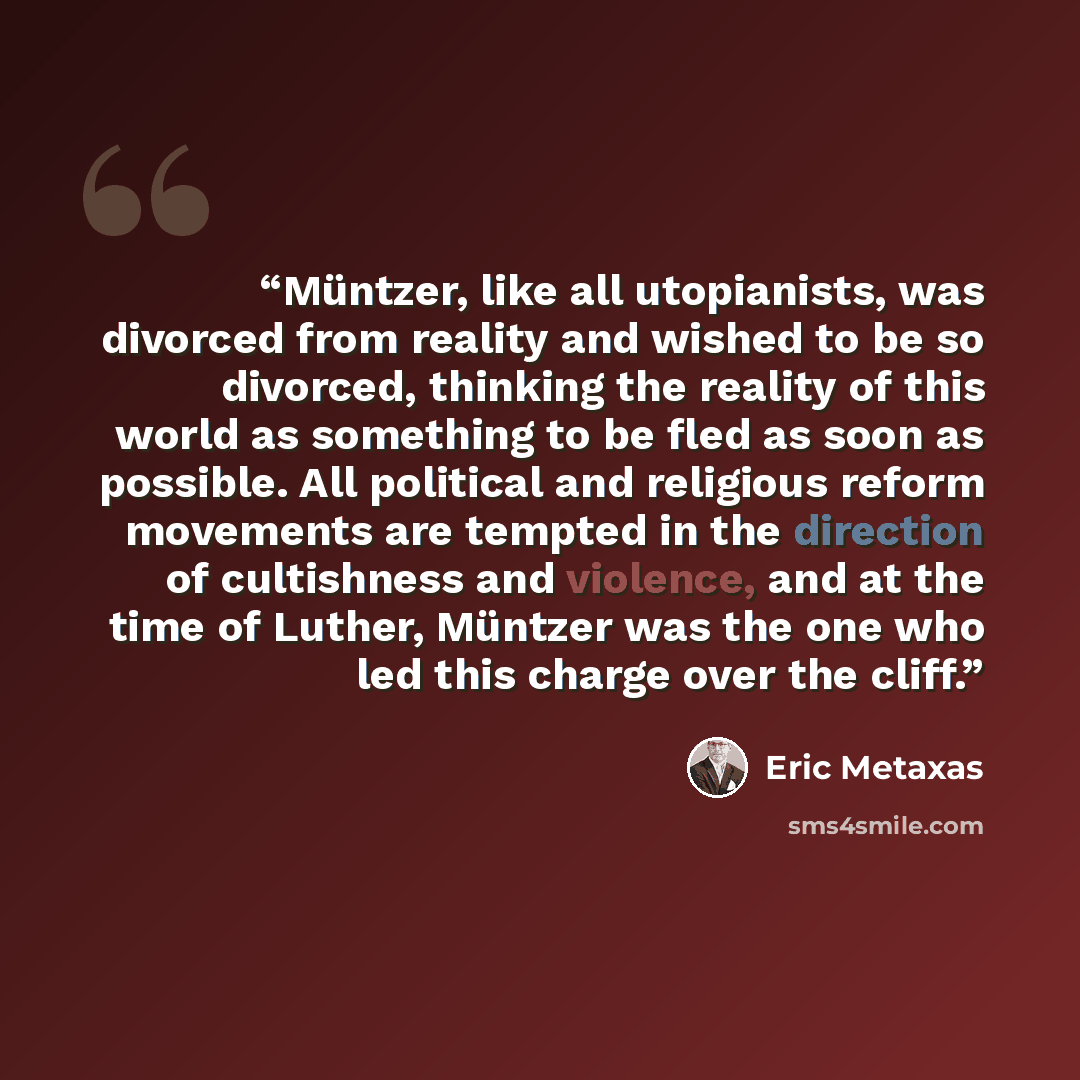 “Müntzer, like all utopianists, was divorced from reality and wished to be so divorced, thinking the reality of this world as something to be fled as soon as possible. All political and religious reform movements are tempted in the direction of cultishness and violence, and at the time of Luther…” quote by Eric Metaxas