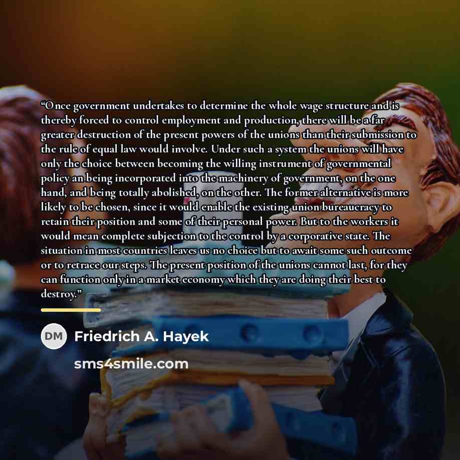 “Once government undertakes to determine the whole wage structure and is thereby forced to control employment and production, there will be a far greater destruction of the present powers of the unions than their submission to the rule of equal law would involve. Under such a system the unions will…” quote by Friedrich A. Hayek