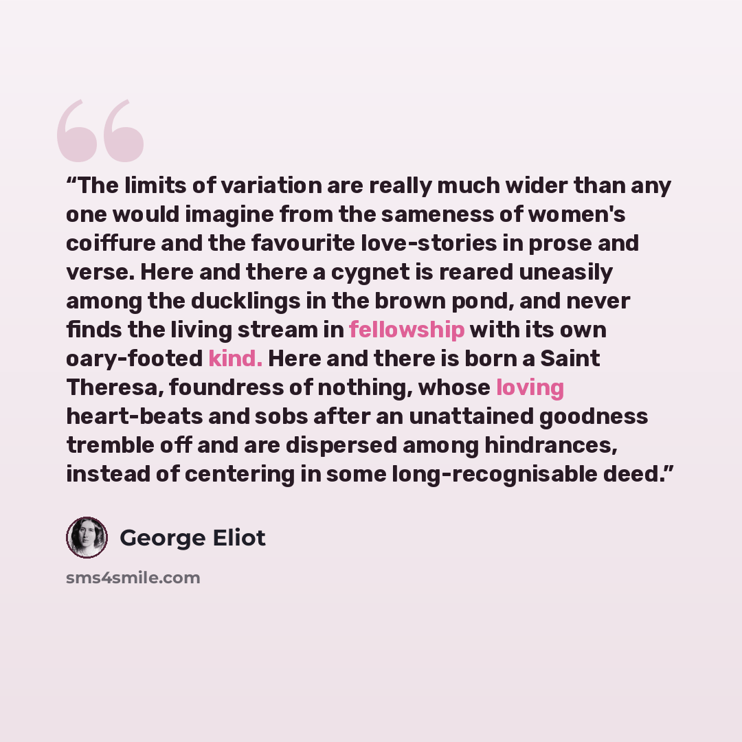 “The limits of variation are really much wider than any one would imagine from the sameness of women's coiffure and the favourite love-stories in prose and verse. Here and there a cygnet is reared uneasily among the ducklings in the brown pond, and never finds the living stream in fellowship with…” quote by George Eliot