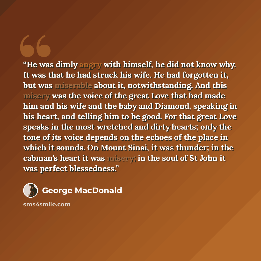 “He was dimly angry with himself, he did not know why. It was that he had struck his wife. He had forgotten it, but was miserable about it, notwithstanding. And this misery was the voice of the great Love that had made him and his wife and the baby and Diamond, speaking in his heart, and telling…” quote by George MacDonald