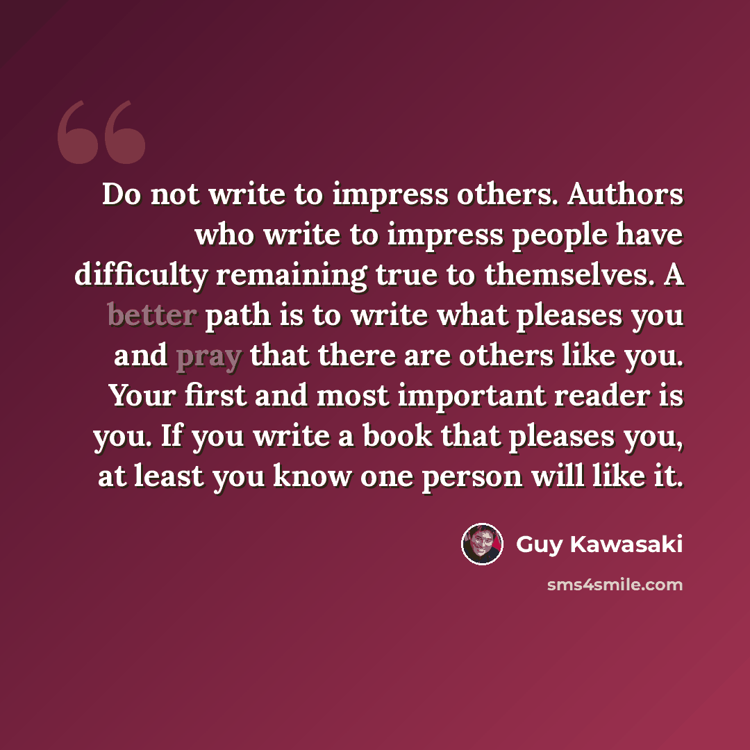 “Do not write to impress others. Authors who write to impress people have difficulty remaining true to themselves. A better path is to write what pleases you and pray that there are others like you. Your first and most important reader is you. If you write a book that pleases you, at least you know…” quote by Guy Kawasaki