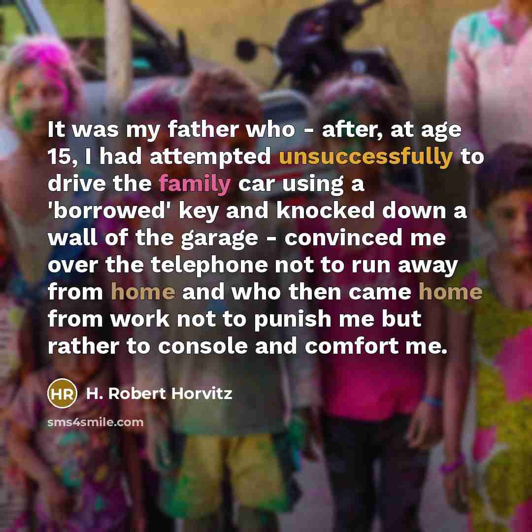 “It was my father who - after, at age 15, I had attempted unsuccessfully to drive the family car using a 'borrowed' key and knocked down a wall of the garage - convinced me over the telephone not to run away from home and who then came home from work not to punish me but rather to console and…” quote by H. Robert Horvitz