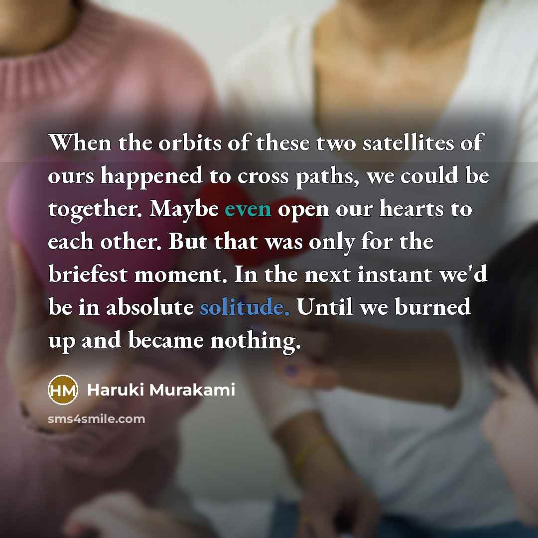 “When the orbits of these two satellites of ours happened to cross paths, we could be together. Maybe even open our hearts to each other. But that was only for the briefest moment. In the next instant we'd be in absolute solitude. Until we burned up and became nothing.” quote by Haruki Murakami
