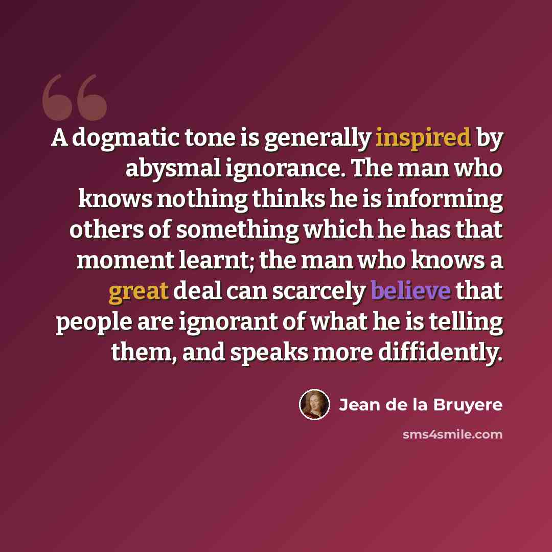 “A dogmatic tone is generally inspired by abysmal ignorance. The man who knows nothing thinks he is informing others of something which he has that moment learnt; the man who knows a great deal can scarcely believe that people are ignorant of what he is telling them, and speaks more diffidently.” quote by Jean de la Bruyere