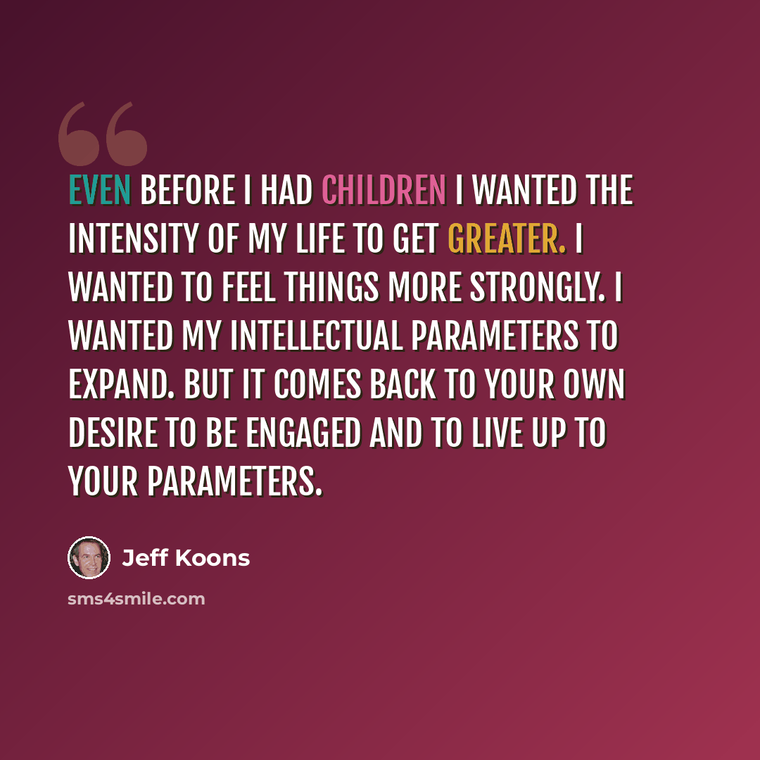 “Even before I had children I wanted the intensity of my life to get greater. I wanted to feel things more strongly. I wanted my intellectual parameters to expand. But it comes back to your own desire to be engaged and to live up to your parameters.” quote by Jeff Koons