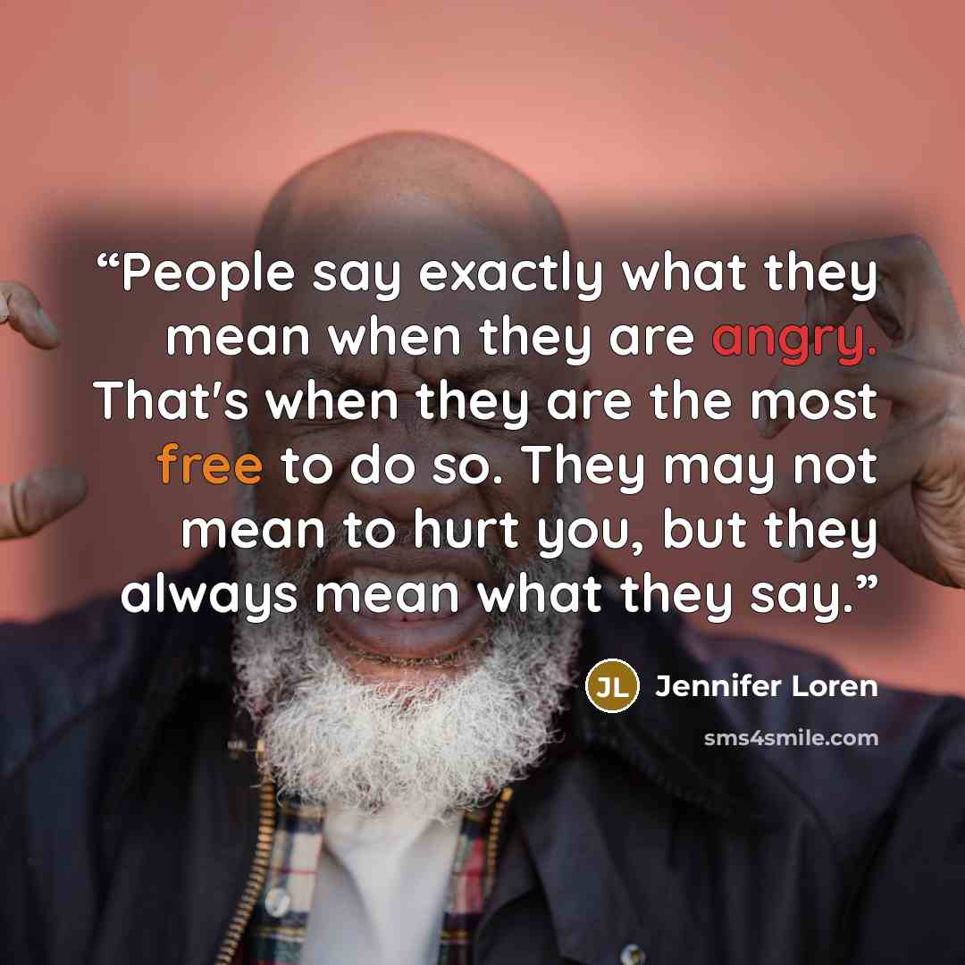 “People say exactly what they mean when they are angry. That's when they are the most free to do so. They may not mean to hurt you, but they always mean what they say.” quote by Jennifer Loren