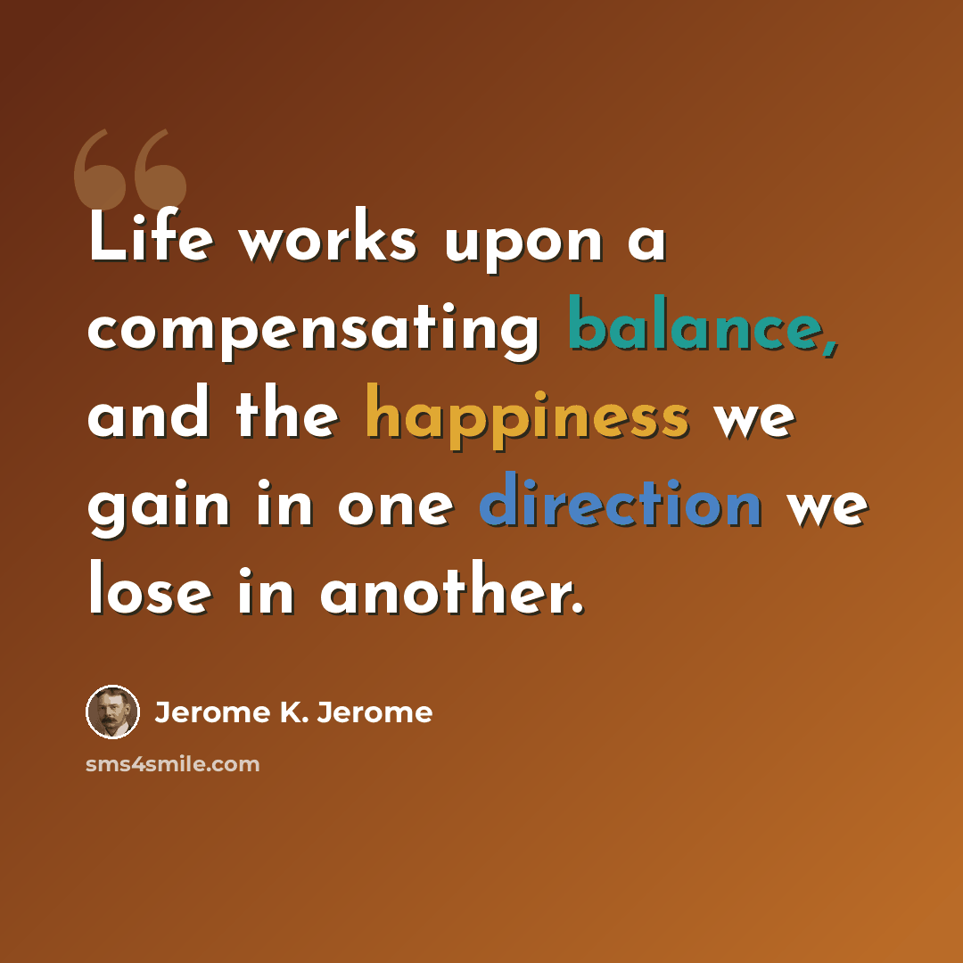 “Life works upon a compensating balance, and the happiness we gain in one direction we lose in another.” quote by Jerome K. Jerome