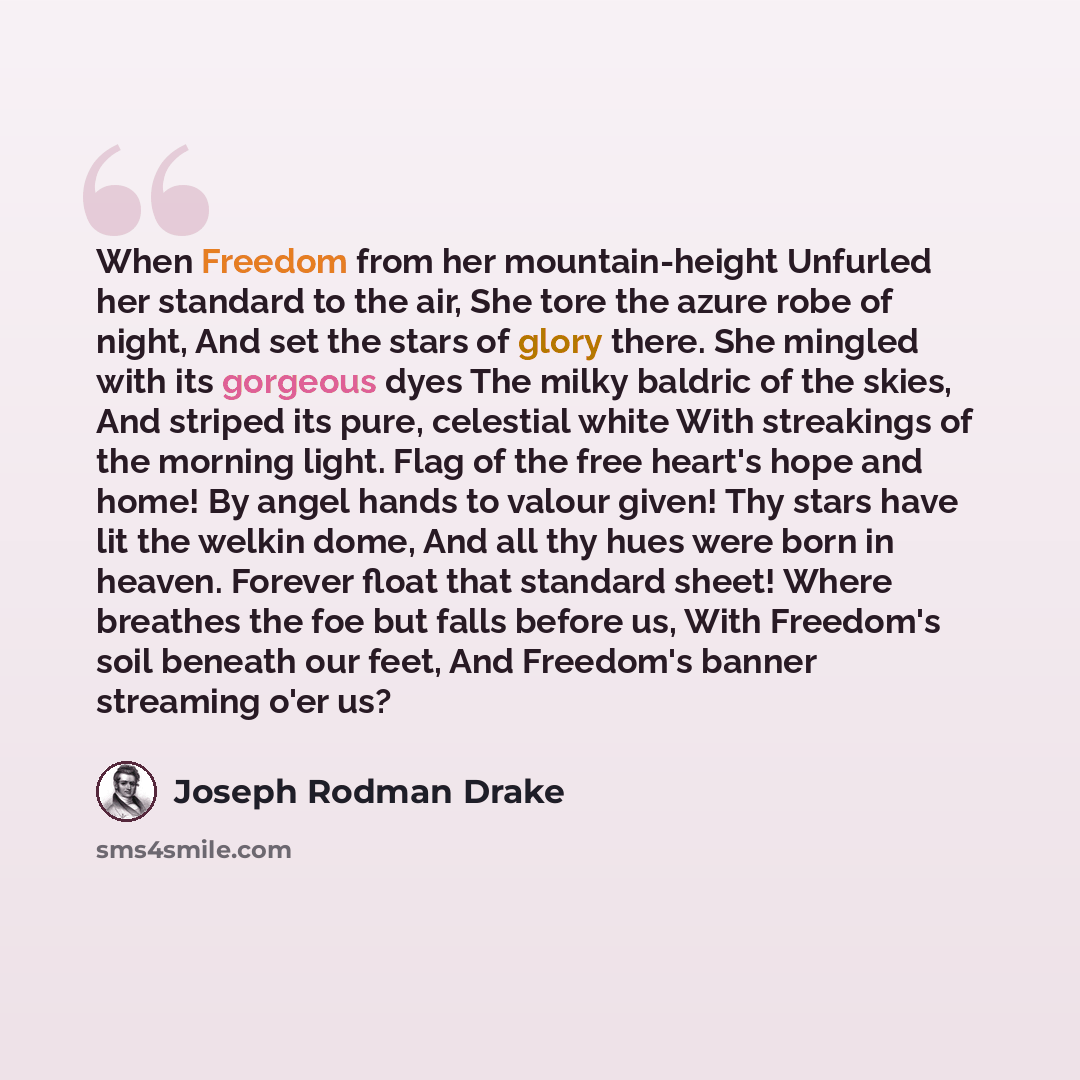 “When Freedom from her mountain-height Unfurled her standard to the air, She tore the azure robe of night, And set the stars of glory there. She mingled with its gorgeous dyes The milky baldric of the skies, And striped its pure, celestial white With streakings of the morning light. Flag of the…” quote by Joseph Rodman Drake