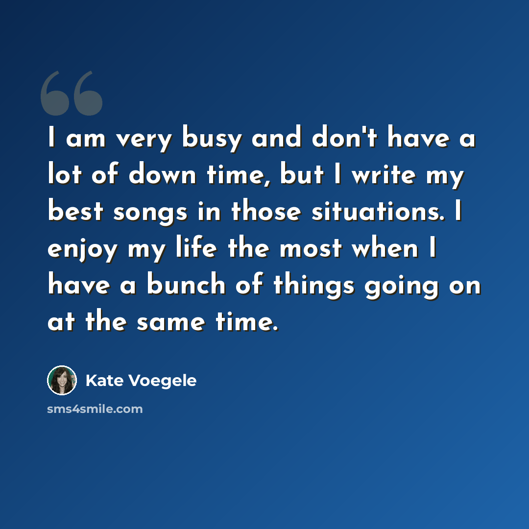 “I am very busy and don't have a lot of down time, but I write my best songs in those situations. I enjoy my life the most when I have a bunch of things going on at the same time.” quote by Kate Voegele