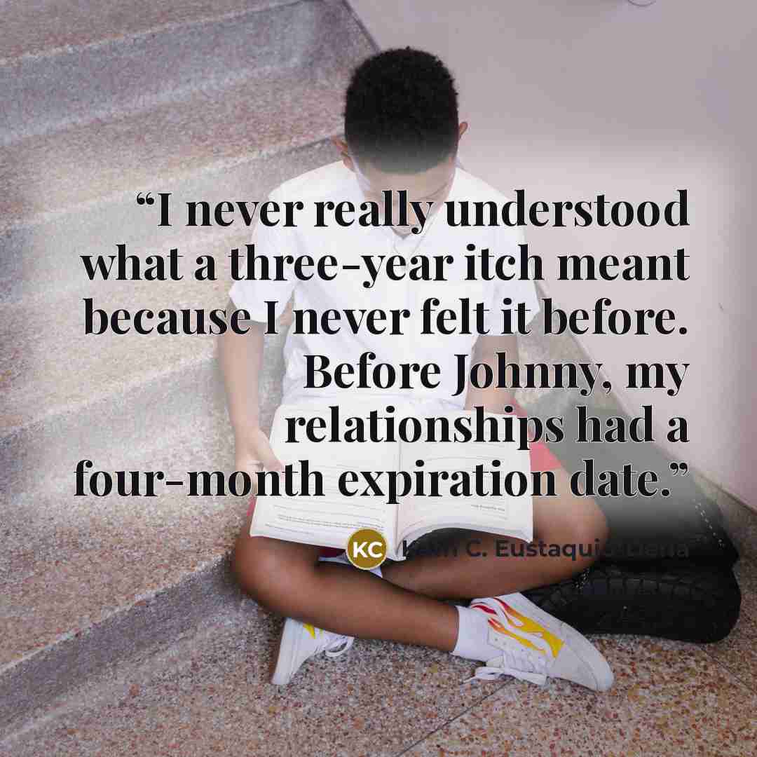 “I never really understood what a three-year itch meant because I never felt it before. Before Johnny, my relationships had a four-month expiration date.” quote by Kath C. Eustaquio-Derla