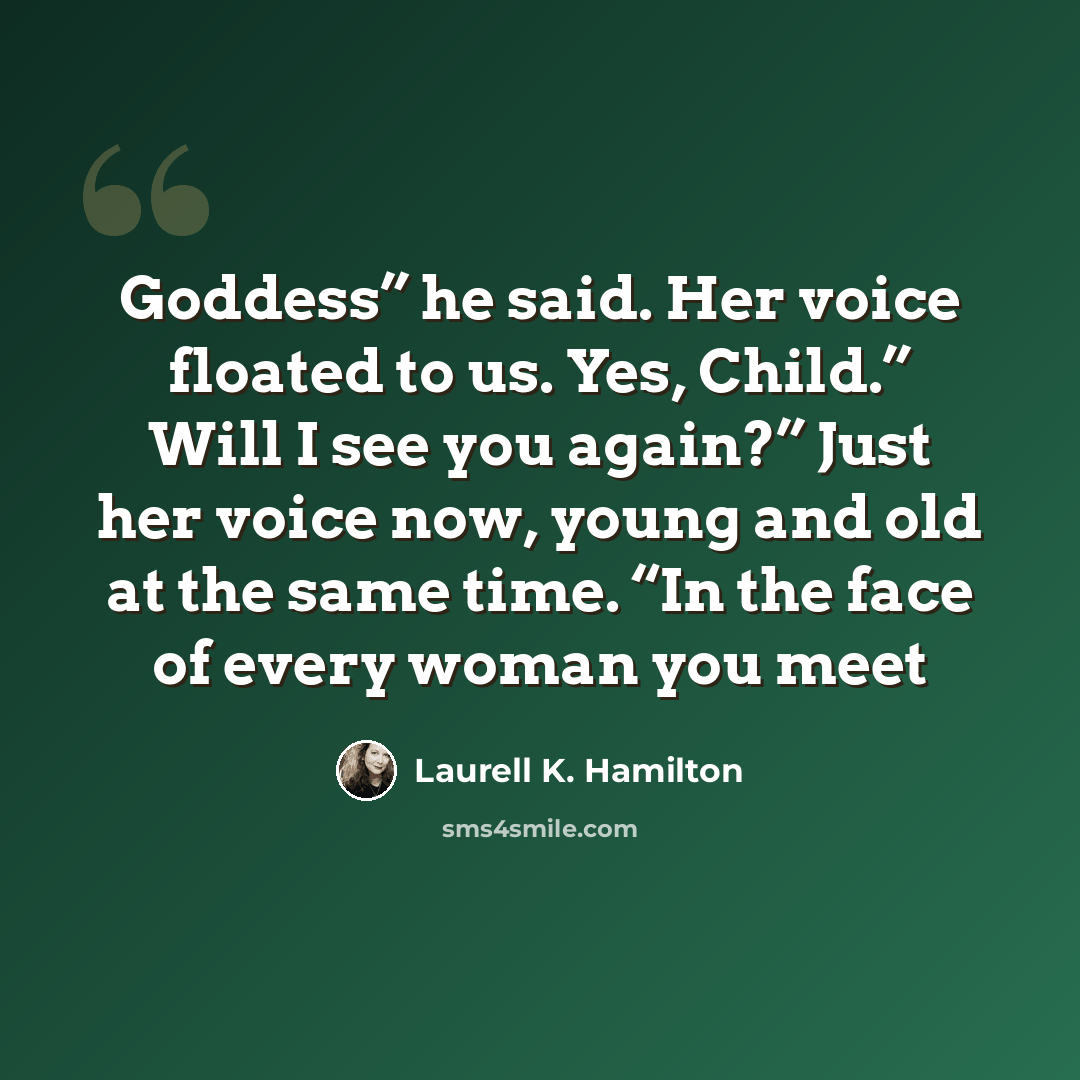 “Goddess” he said. Her voice floated to us. Yes, Child.” Will I see you again?” Just her voice now, young and old at the same time. “In the face of every woman you meet” quote by Laurell K. Hamilton