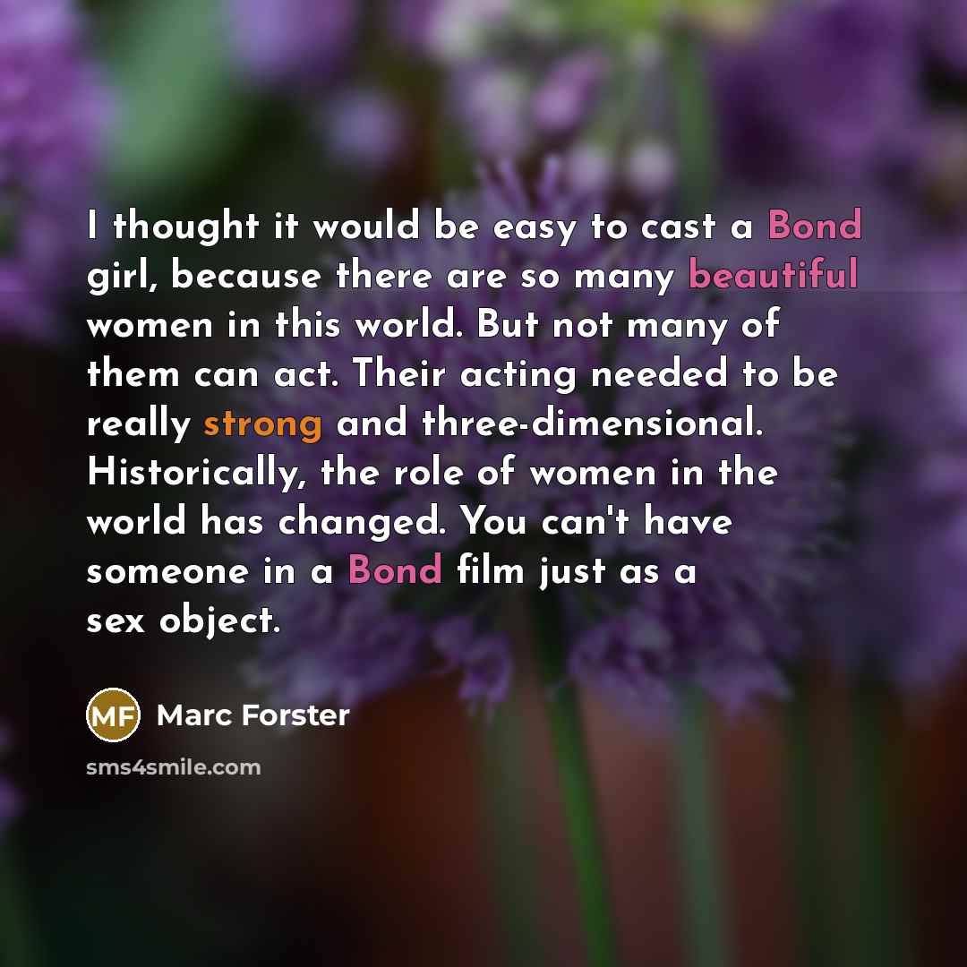 “I thought it would be easy to cast a Bond girl, because there are so many beautiful women in this world. But not many of them can act. Their acting needed to be really strong and three-dimensional. Historically, the role of women in the world has changed. You can't have someone in a Bond film just…” quote by Marc Forster