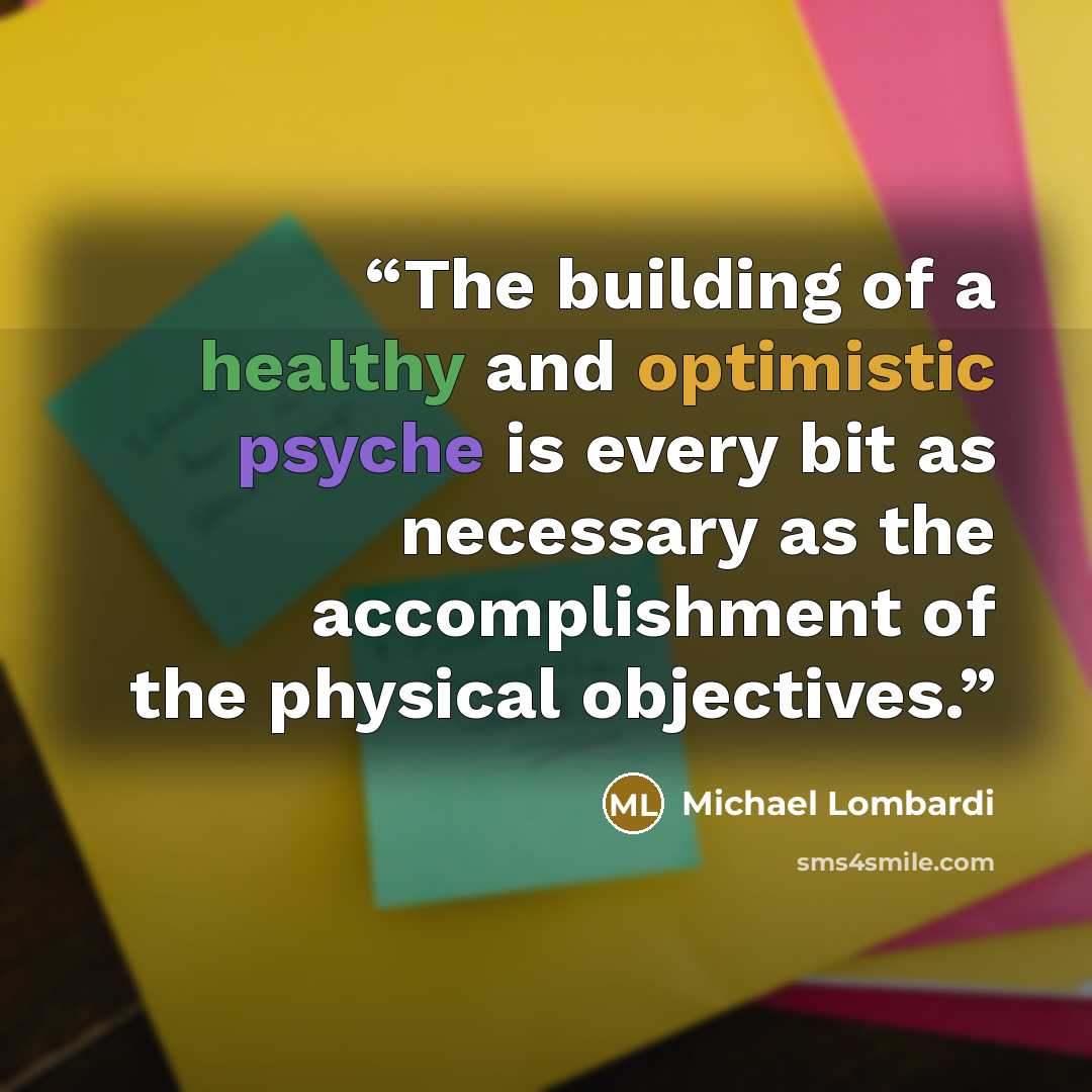 “The building of a healthy and optimistic psyche is every bit as necessary as the accomplishment of the physical objectives.” quote by Michael Lombardi