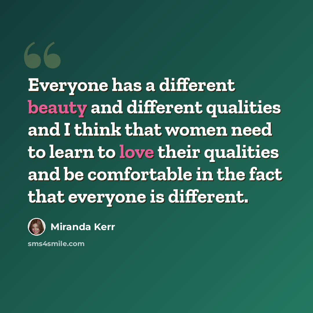 “Everyone has a different beauty and different qualities and I think that women need to learn to love their qualities and be comfortable in the fact that everyone is different.” quote by Miranda Kerr