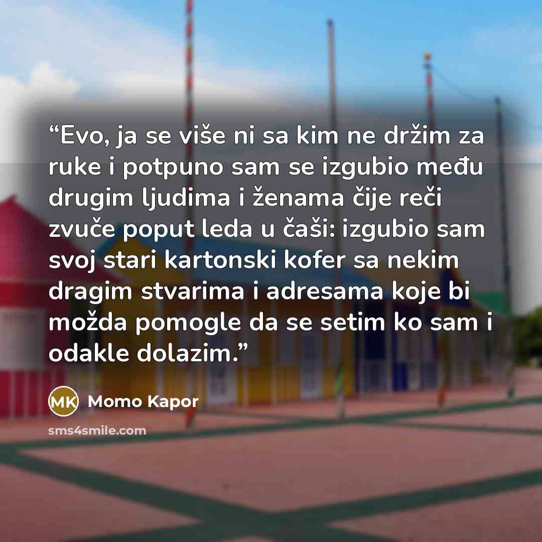 “Evo, ja se više ni sa kim ne držim za ruke i potpuno sam se izgubio među drugim ljudima i ženama čije reči zvuče poput leda u čaši: izgubio sam svoj stari kartonski kofer sa nekim dragim stvarima i adresama koje bi možda pomogle da se setim ko sam i odakle dolazim.” quote by Momo Kapor