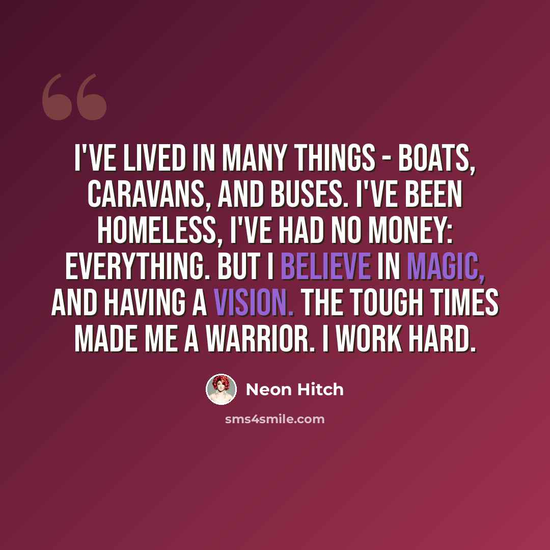 “I've lived in many things - boats, caravans, and buses. I've been homeless, I've had no money: everything. But I believe in magic, and having a vision. The tough times made me a warrior. I work hard.” quote by Neon Hitch