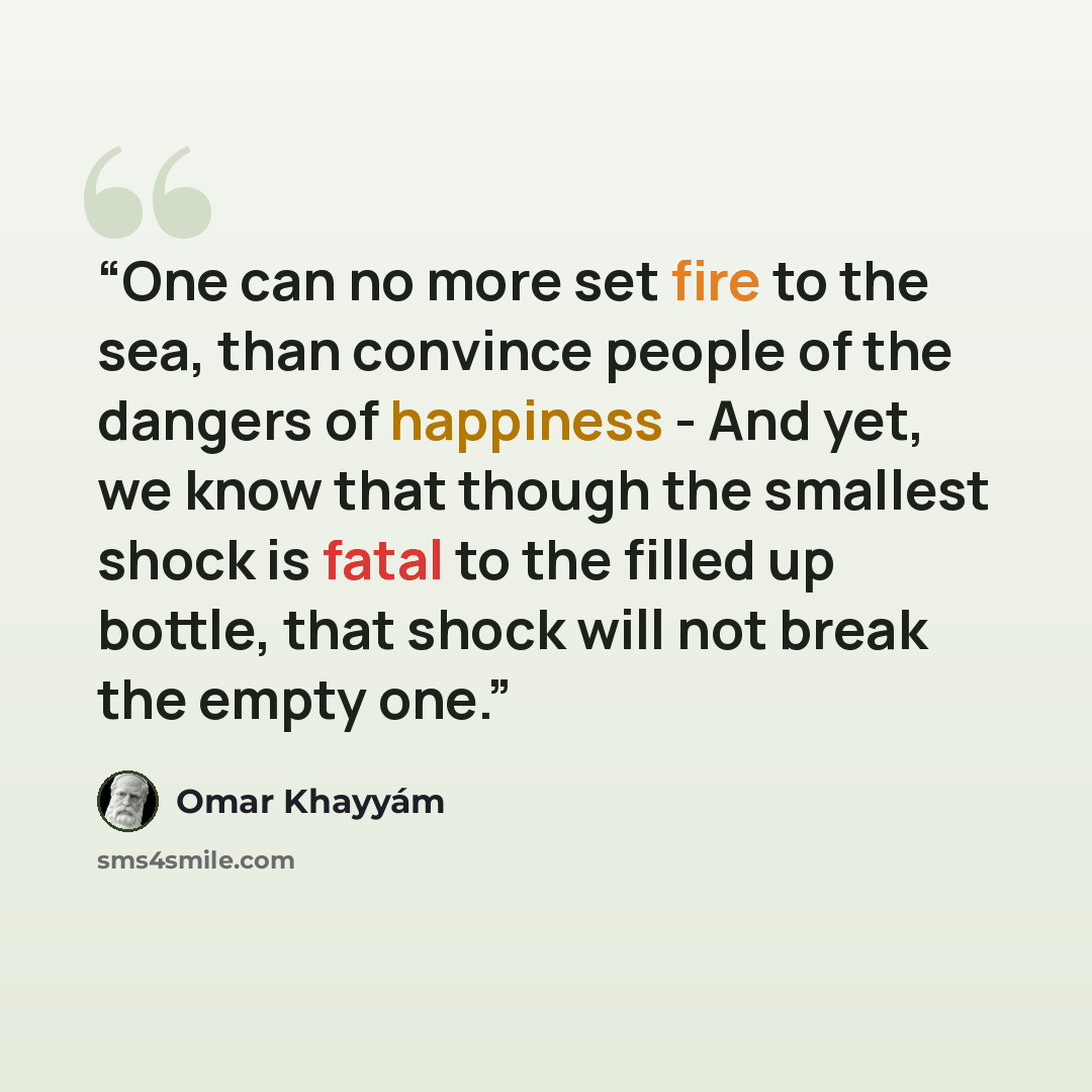 “One can no more set fire to the sea, than convince people of the dangers of happiness - And yet, we know that though the smallest shock is fatal to the filled up bottle, that shock will not break the empty one.” quote by Omar Khayyám