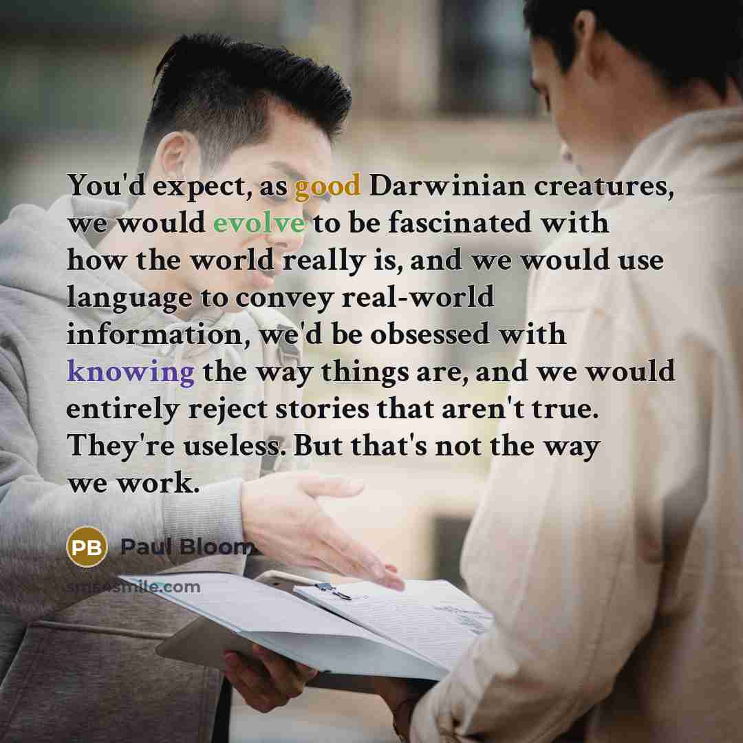 “You'd expect, as good Darwinian creatures, we would evolve to be fascinated with how the world really is, and we would use language to convey real-world information, we'd be obsessed with knowing the way things are, and we would entirely reject stories that aren't true. They're useless. But that's…” quote by Paul Bloom