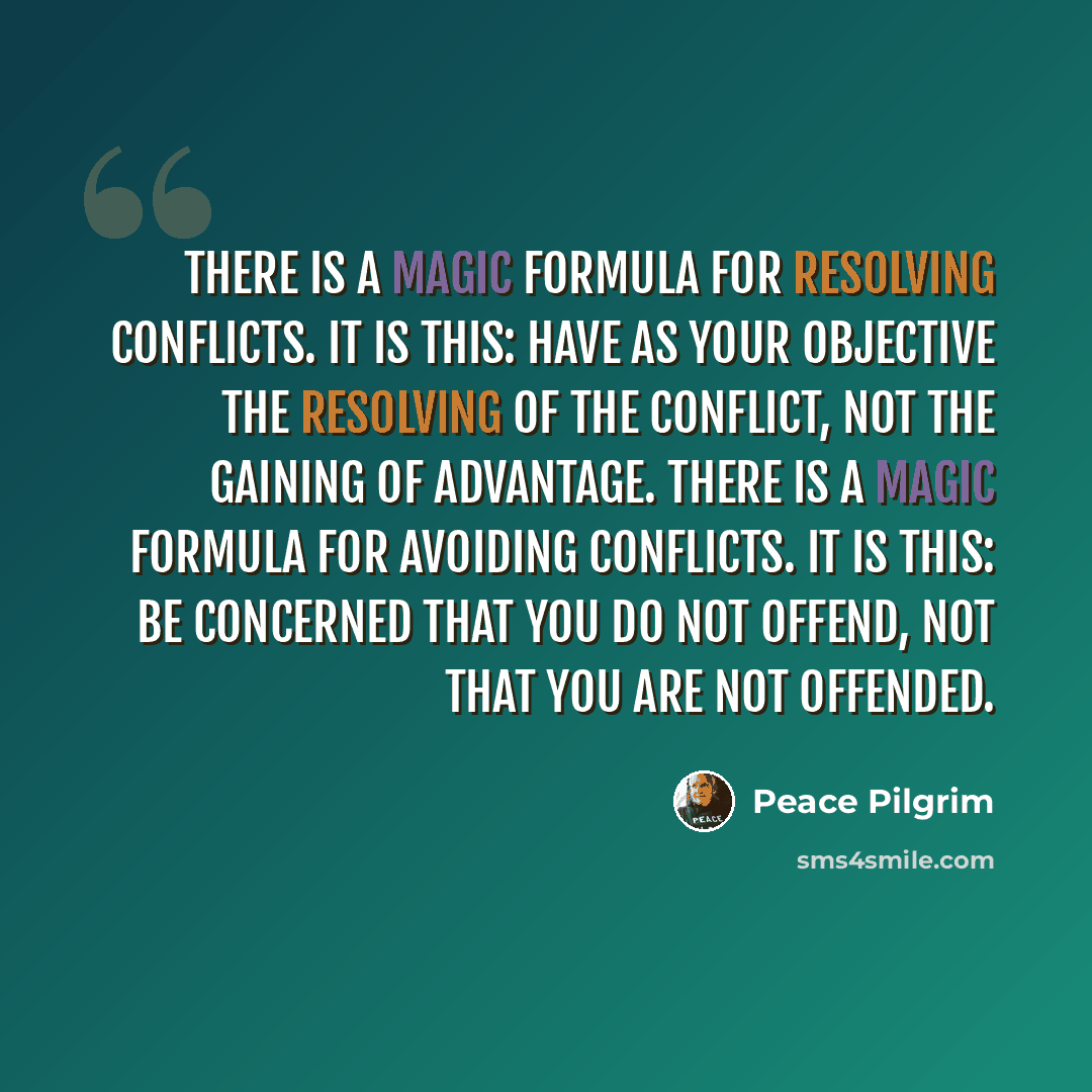 “There is a magic formula for resolving conflicts. It is this: Have as your objective the resolving of the conflict, not the gaining of advantage. There is a magic formula for avoiding conflicts. It is this: Be concerned that you do not offend, not that you are not offended.” quote by Peace Pilgrim