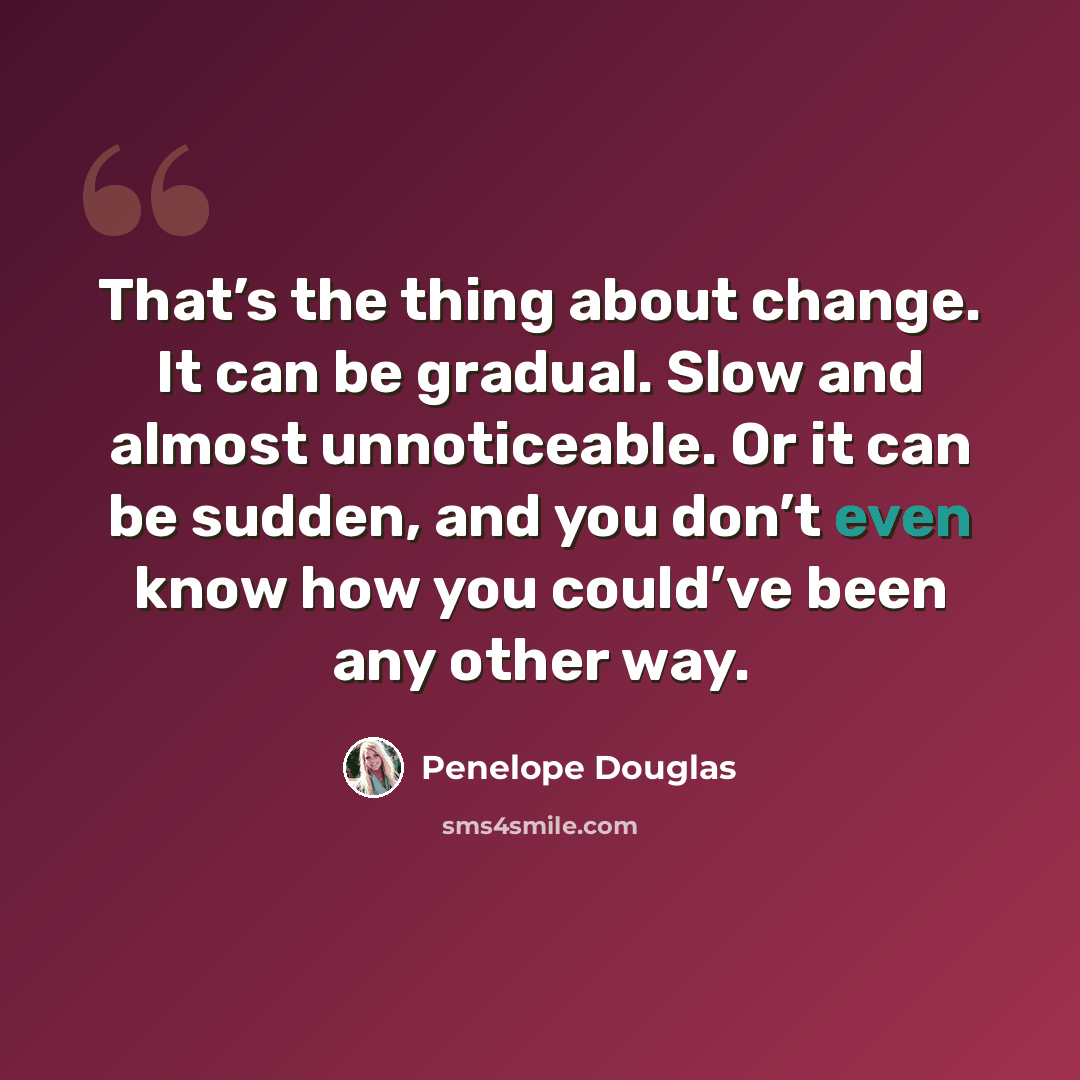 “That’s the thing about change. It can be gradual. Slow and almost unnoticeable. Or it can be sudden, and you don’t even know how you could’ve been any other way.” quote by Penelope Douglas