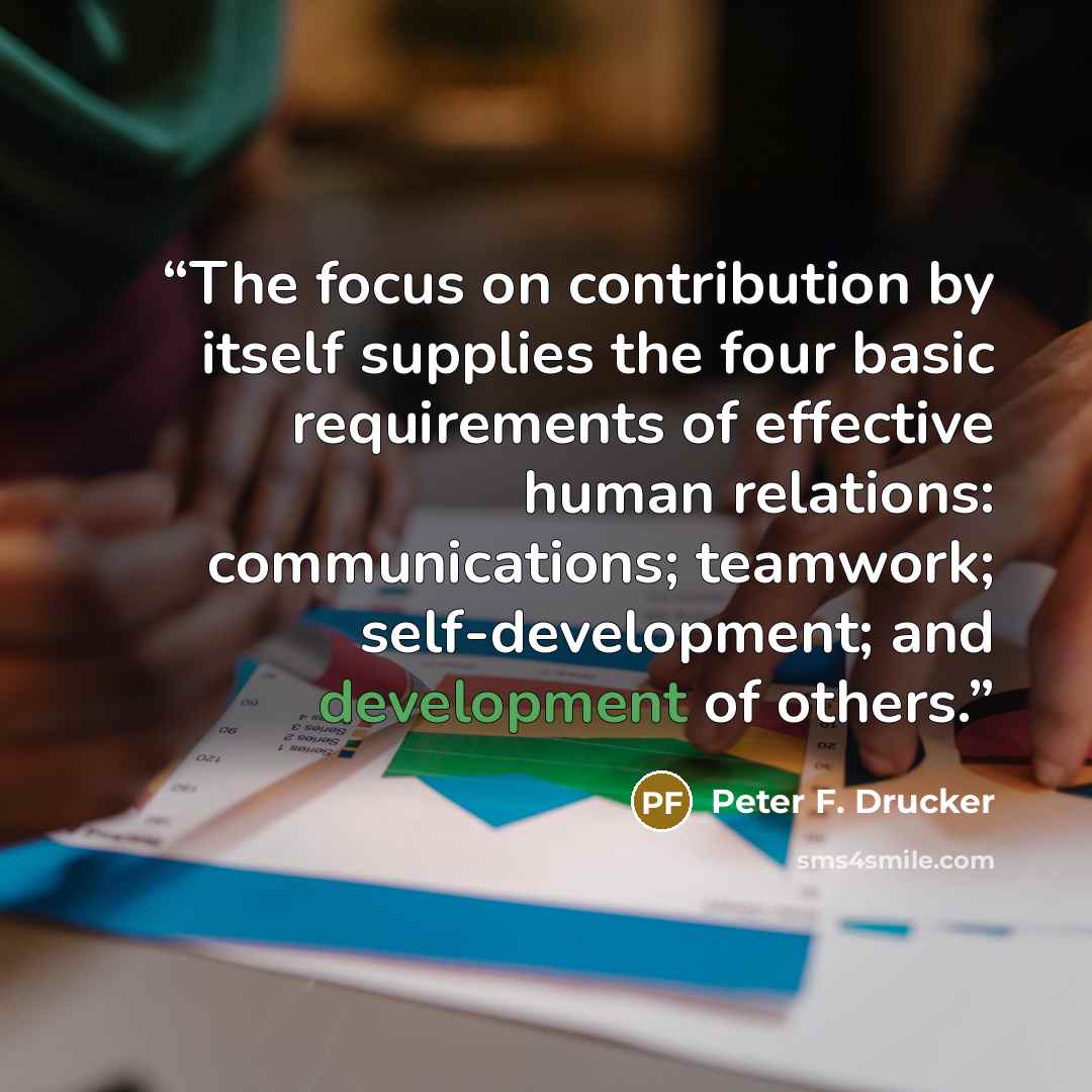 “The focus on contribution by itself supplies the four basic requirements of effective human relations: communications; teamwork; self-development; and development of others.” quote by Peter F. Drucker