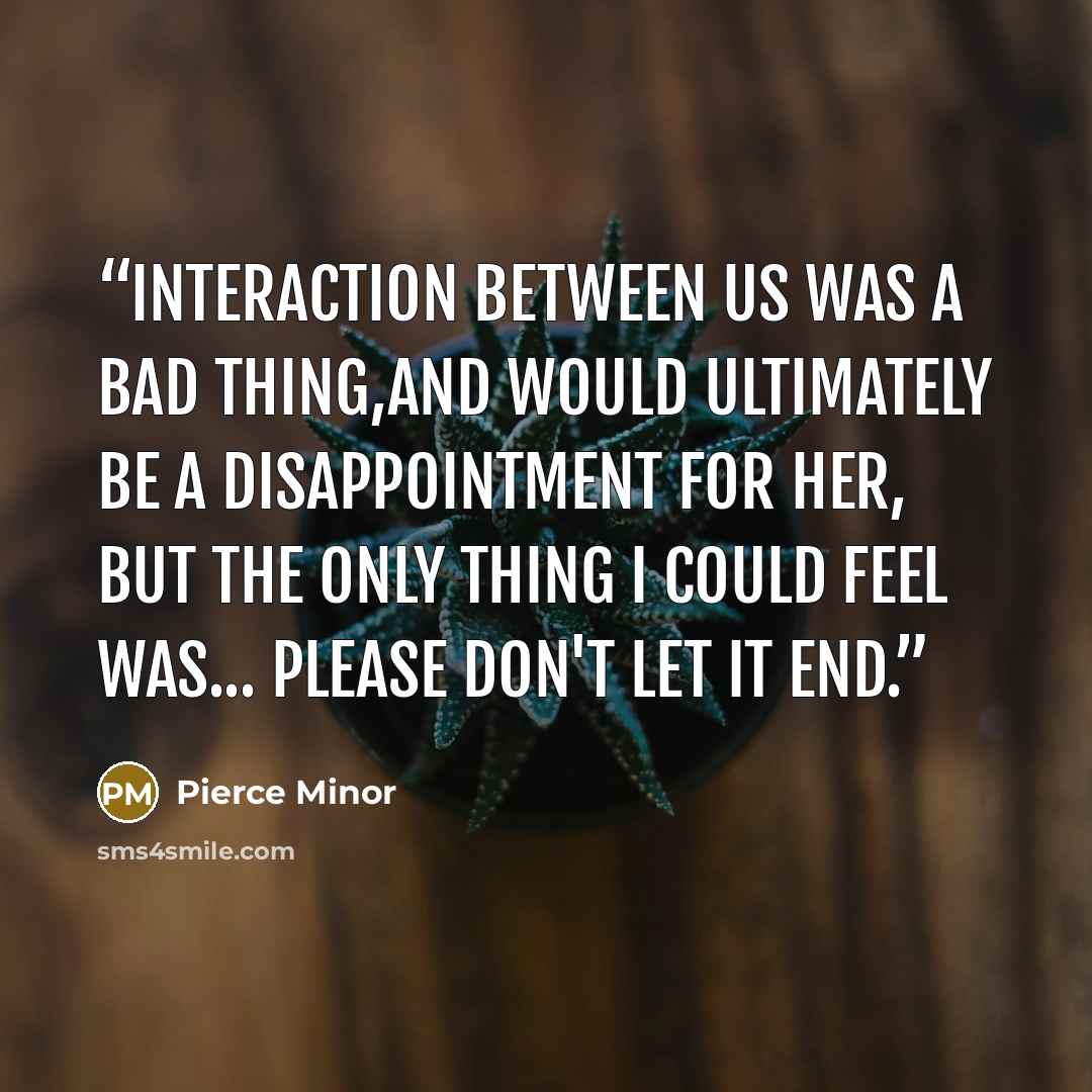 “Interaction between us was a bad thing,and would ultimately be a disappointment for her, but the only thing I could feel was... please don't let it end.” quote by Pierce Minor