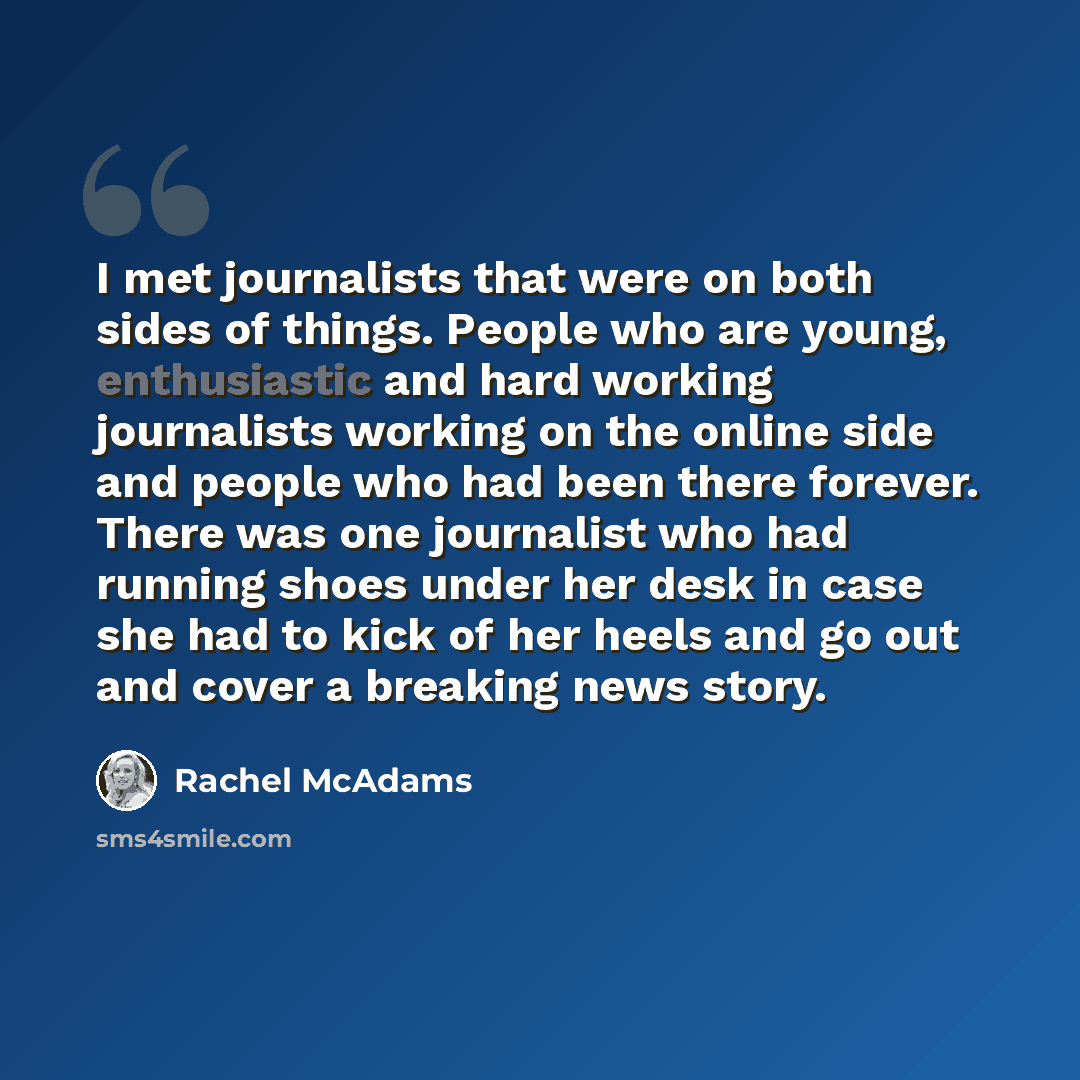 “I met journalists that were on both sides of things. People who are young, enthusiastic and hard working journalists working on the online side and people who had been there forever. There was one journalist who had running shoes under her desk in case she had to kick of her heels and go out and…” quote by Rachel McAdams