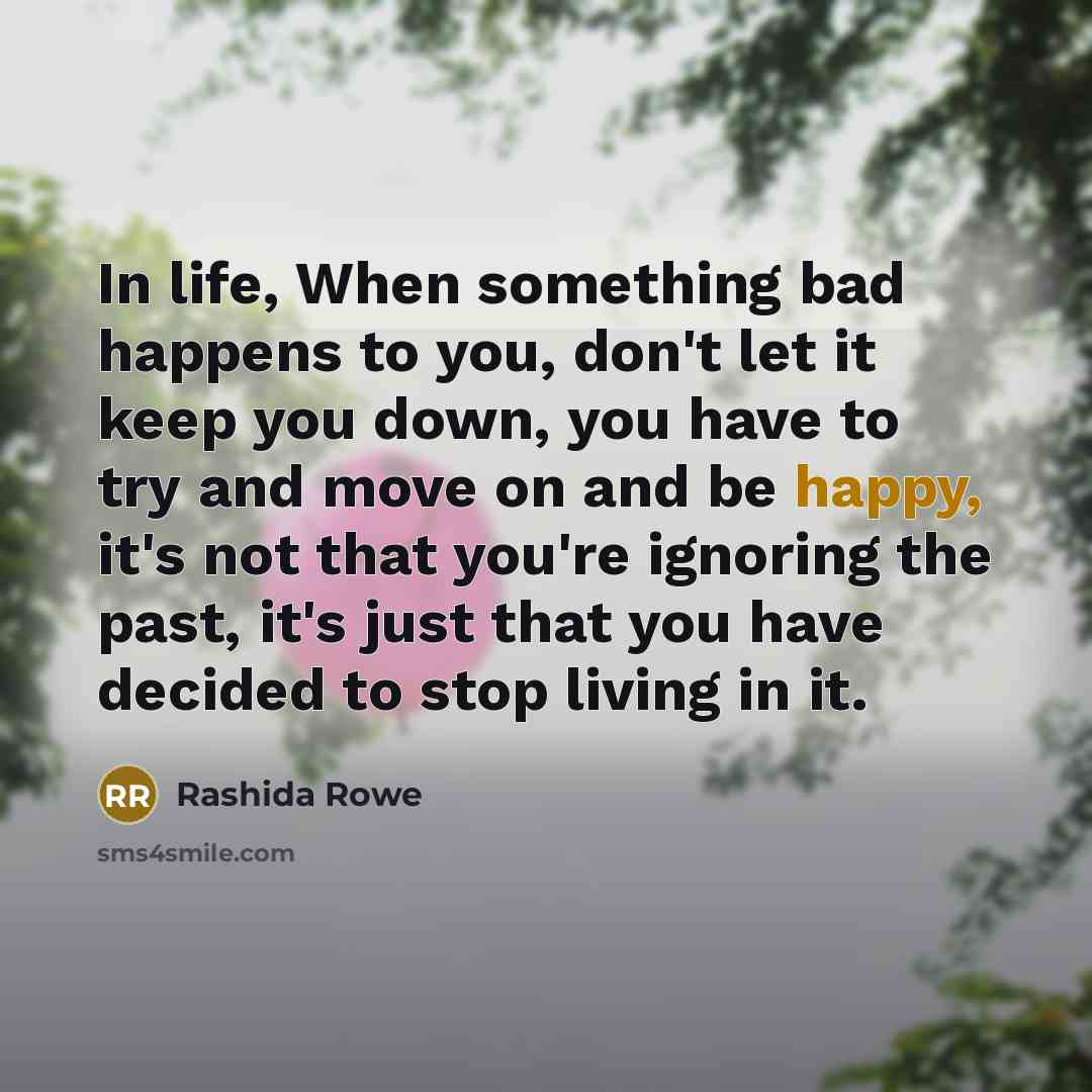 “In life, When something bad happens to you, don't let it keep you down, you have to try and move on and be happy, it's not that you're ignoring the past, it's just that you have decided to stop living in it.” quote by Rashida Rowe
