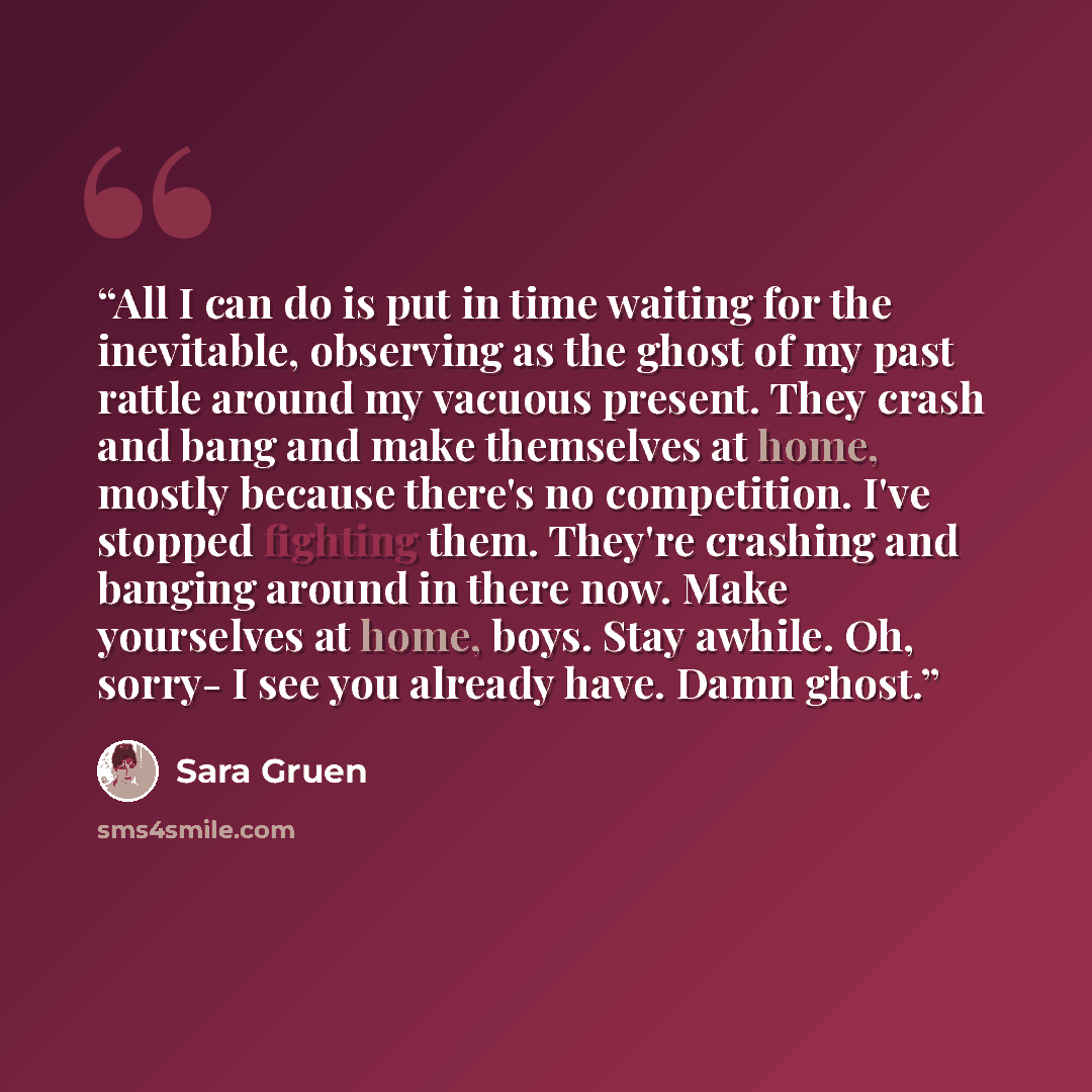 “All I can do is put in time waiting for the inevitable, observing as the ghost of my past rattle around my vacuous present. They crash and bang and make themselves at home, mostly because there's no competition. I've stopped fighting them. They're crashing and banging around in there now. Make…” quote by Sara Gruen