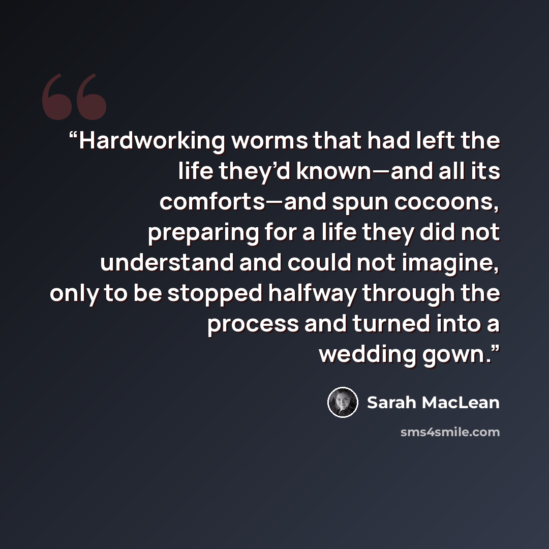 “Hardworking worms that had left the life they’d known—and all its comforts—and spun cocoons, preparing for a life they did not understand and could not imagine, only to be stopped halfway through the process and turned into a wedding gown.” quote by Sarah MacLean