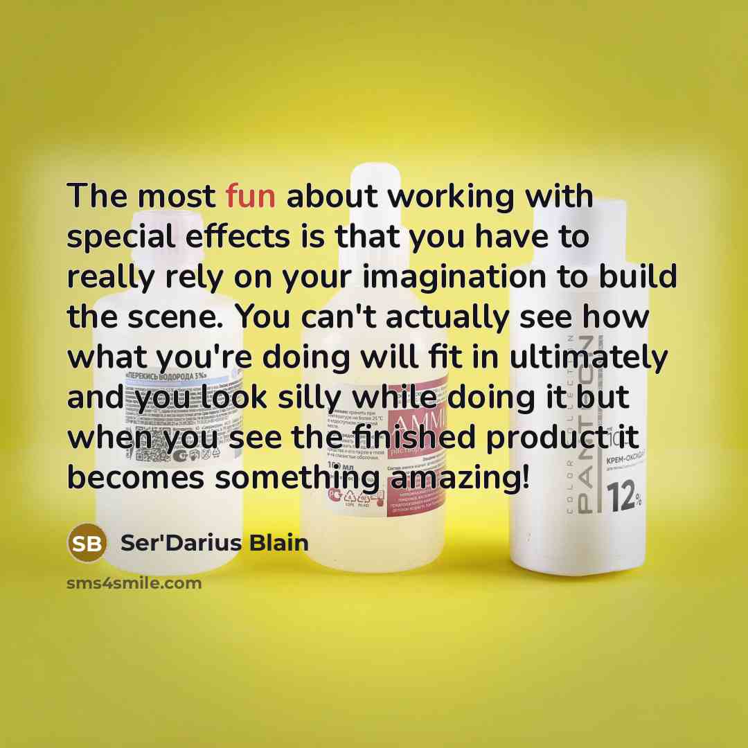 “The most fun about working with special effects is that you have to really rely on your imagination to build the scene. You can't actually see how what you're doing will fit in ultimately and you look silly while doing it but when you see the finished product it becomes something amazing!” quote by Ser'Darius Blain