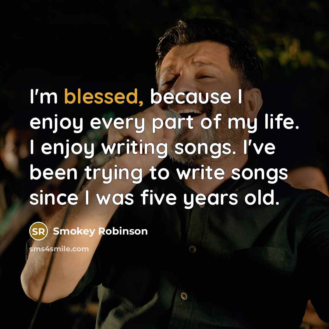 “I'm blessed, because I enjoy every part of my life. I enjoy writing songs. I've been trying to write songs since I was five years old.” quote by Smokey Robinson