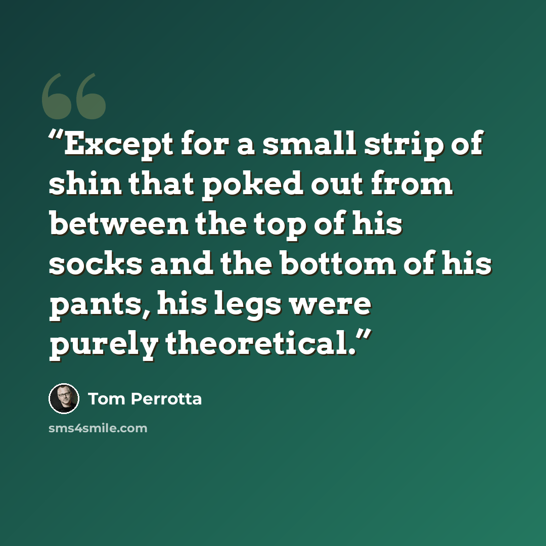 “Except for a small strip of shin that poked out from between the top of his socks and the bottom of his pants, his legs were purely theoretical.” quote by Tom Perrotta