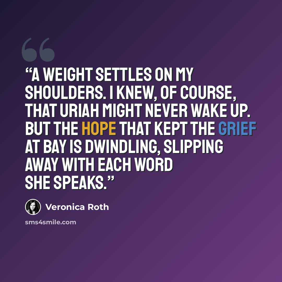 “A weight settles on my shoulders. I knew, of course, that Uriah might never wake up. But the hope that kept the grief at bay is dwindling, slipping away with each word she speaks.” quote by Veronica Roth