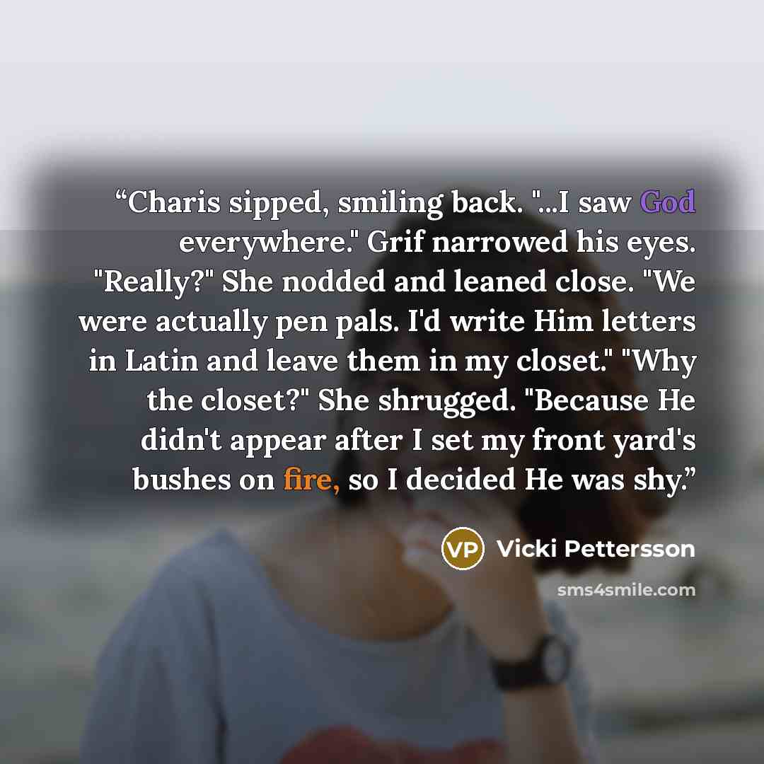 “Charis sipped, smiling back. "...I saw God everywhere." Grif narrowed his eyes. "Really?" She nodded and leaned close. "We were actually pen pals. I'd write Him letters in Latin and leave them in my closet." "Why the closet?" She shrugged. "Because He didn't appear after I set my front yard's…” quote by Vicki Pettersson