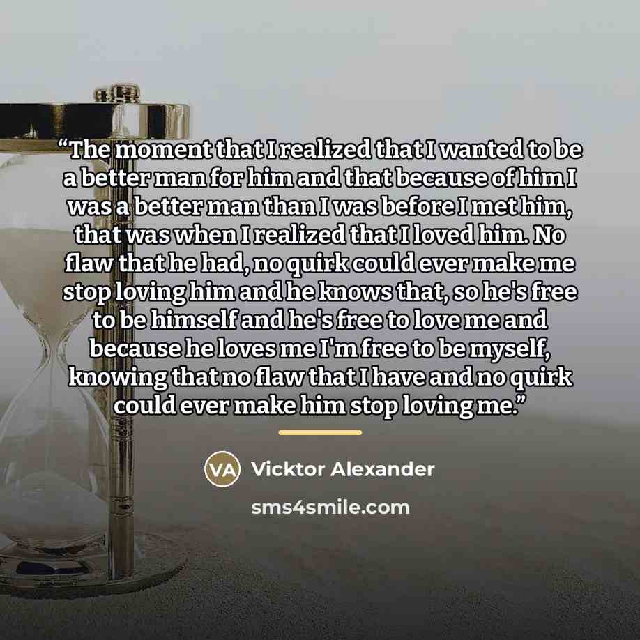“The moment that I realized that I wanted to be a better man for him and that because of him I was a better man than I was before I met him, that was when I realized that I loved him. No flaw that he had, no quirk could ever make me stop loving him and he knows that, so he's free to be himself and…” quote by Vicktor Alexander