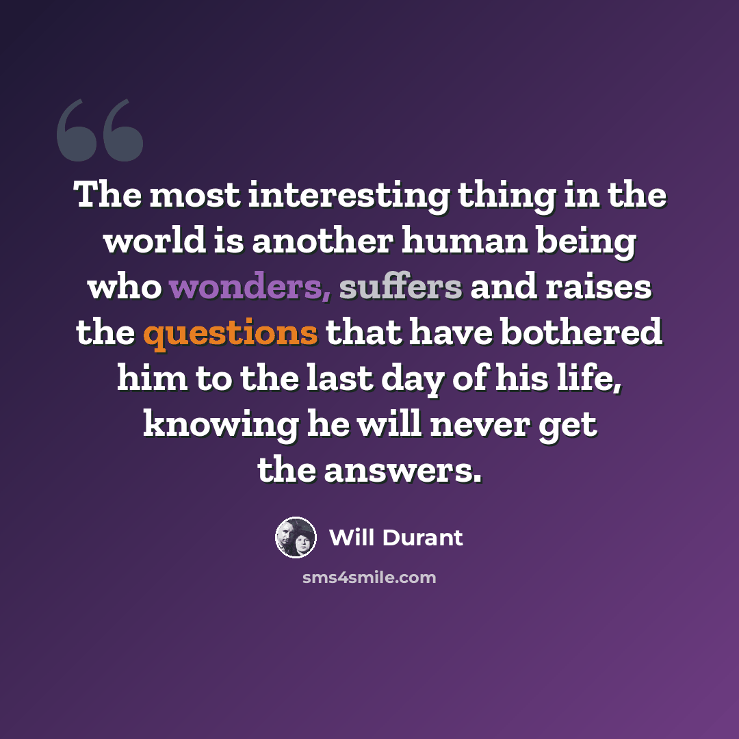 “The most interesting thing in the world is another human being who wonders, suffers and raises the questions that have bothered him to the last day of his life, knowing he will never get the answers.” quote by Will Durant