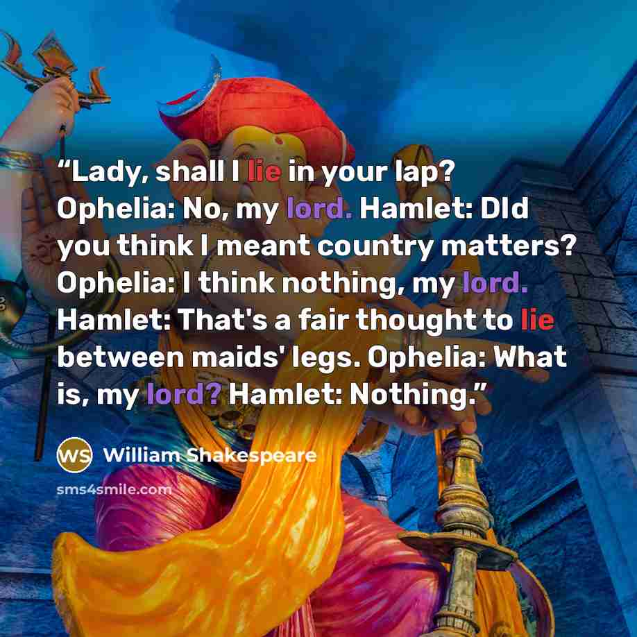 “Lady, shall I lie in your lap? Ophelia: No, my lord. Hamlet: DId you think I meant country matters? Ophelia: I think nothing, my lord. Hamlet: That's a fair thought to lie between maids' legs. Ophelia: What is, my lord? Hamlet: Nothing.” quote by William Shakespeare