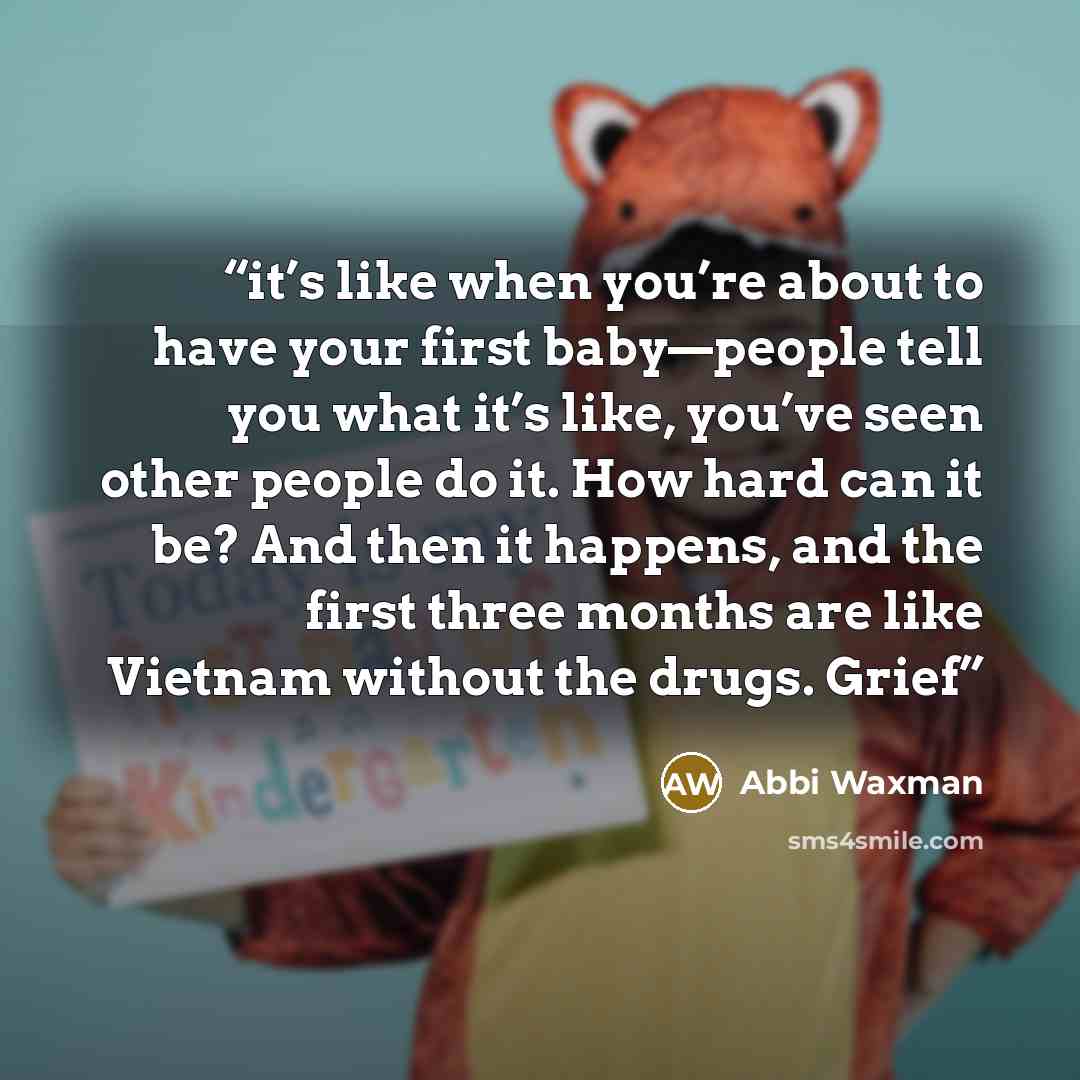 “it’s like when you’re about to have your first baby—people tell you what it’s like, you’ve seen other people do it. How hard can it be? And then it happens, and the first three months are like Vietnam without the drugs. Grief” quote by Abbi Waxman