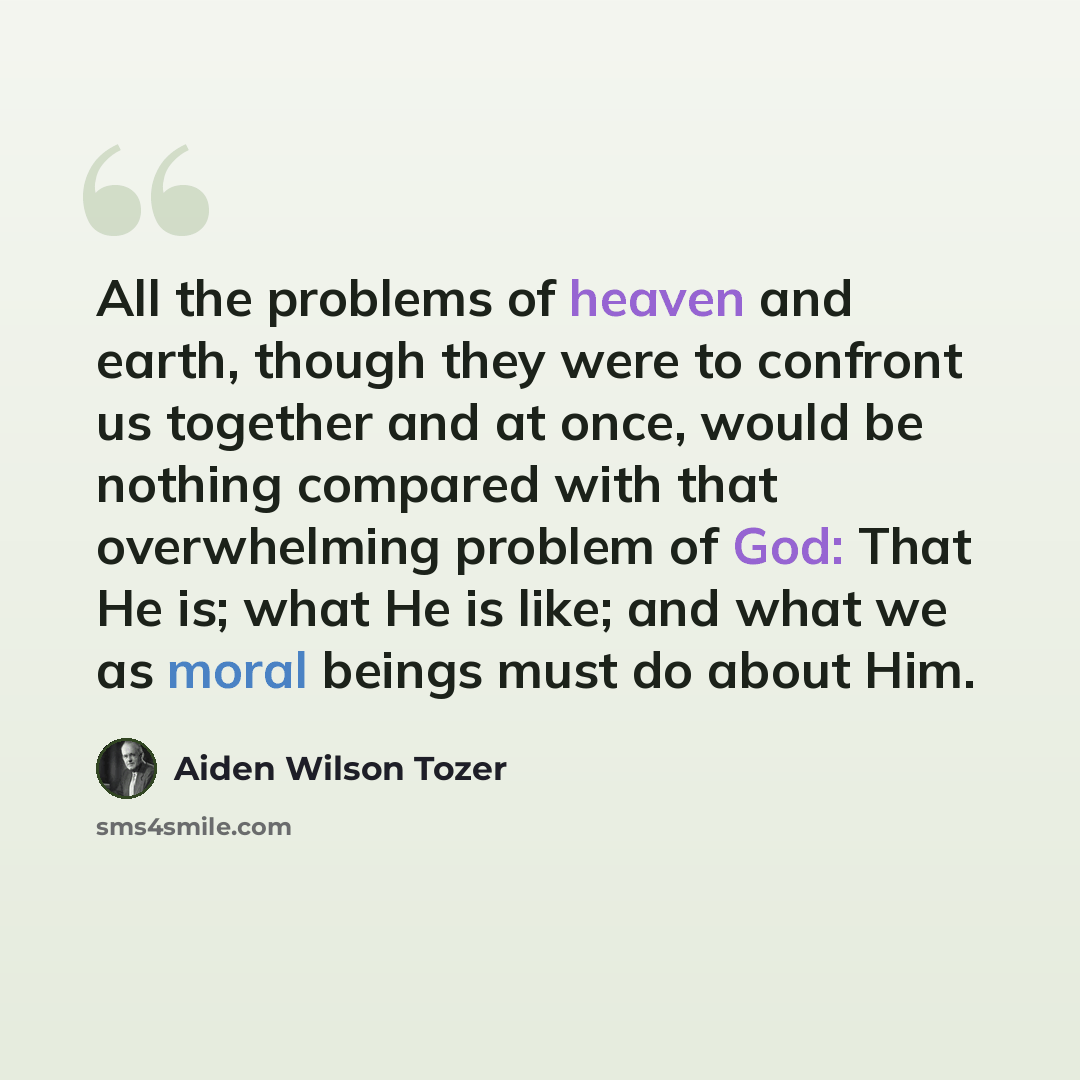 “All the problems of heaven and earth, though they were to confront us together and at once, would be nothing compared with that overwhelming problem of God: That He is; what He is like; and what we as moral beings must do about Him.” quote by Aiden Wilson Tozer